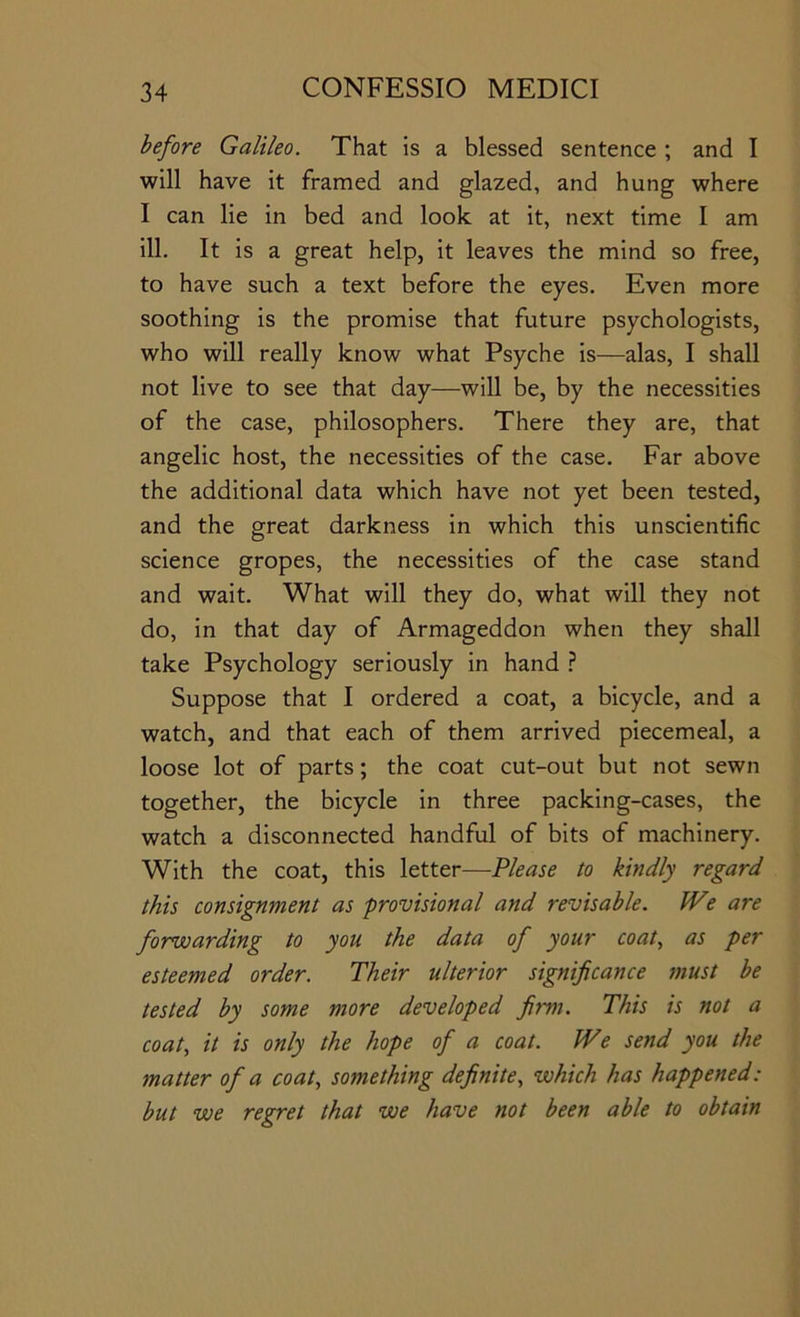 before Galileo. That is a blessed sentence ; and I will have it framed and glazed, and hung where I can lie in bed and look at it, next time I am ill. It is a great help, it leaves the mind so free, to have such a text before the eyes. Even more soothing is the promise that future psychologists, who will really know what Psyche is—alas, I shall not live to see that day—will be, by the necessities of the case, philosophers. There they are, that angelic host, the necessities of the case. Far above the additional data which have not yet been tested, and the great darkness in which this unscientific science gropes, the necessities of the case stand and wait. What will they do, what will they not do, in that day of Armageddon when they shall take Psychology seriously in hand ? Suppose that I ordered a coat, a bicycle, and a watch, and that each of them arrived piecemeal, a loose lot of parts; the coat cut-out but not sewn together, the bicycle in three packing-cases, the watch a disconnected handful of bits of machinery. With the coat, this letter—Please to kindly regard this consignment as provisional and revisable. W? are forwarding to you the data of your coat., as per esteemed order. Their ulterior significance must be tested by some more developed firm. This is not a coat, it is only the hope of a coat. IVe send you the matter of a coat, something definite, which has happened: but we regret that we have not been able to obtain