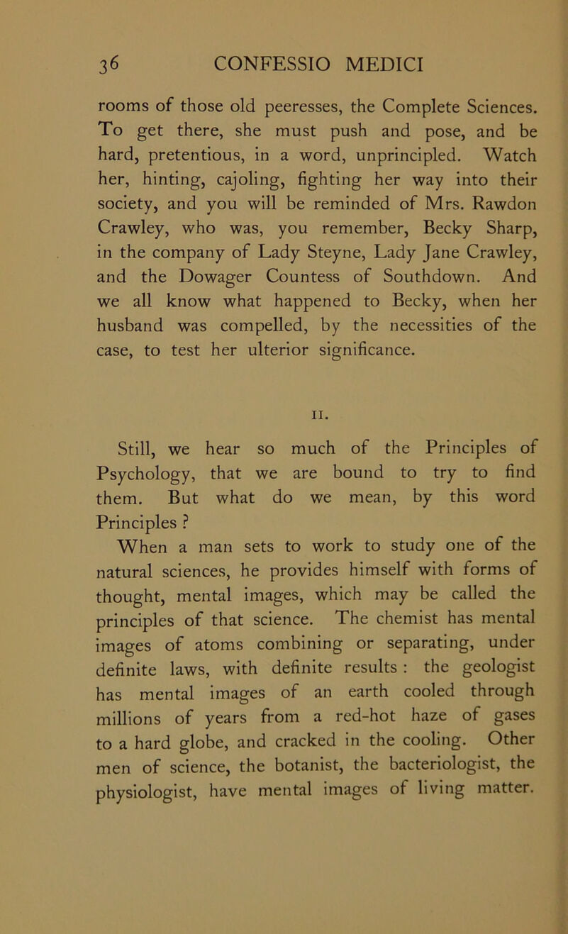 rooms of those old peeresses, the Complete Sciences. To get there, she must push and pose, and be hard, pretentious, in a word, unprincipled. Watch her, hinting, cajoling, fighting her way into their society, and you will be reminded of Mrs. Rawdon Crawley, who was, you remember, Becky Sharp, in the company of Lady Steyne, Lady Jane Crawley, and the Dowager Countess of Southdown. And we all know what happened to Becky, when her husband was compelled, by the necessities of the case, to test her ulterior significance. II. Still, we hear so much of the Principles of Psychology, that we are bound to try to find them. But what do we mean, by this word Principles ? When a man sets to work to study one of the natural sciences, he provides himself with forms of thought, mental images, which may be called the principles of that science. The chemist has mental images of atoms combining or separating, under definite laws, with definite results : the geologist has mental images of an earth cooled through millions of years from a red-hot haze of gases to a hard globe, and cracked in the cooling. Other men of science, the botanist, the bacteriologist, the physiologist, have mental images of living matter.