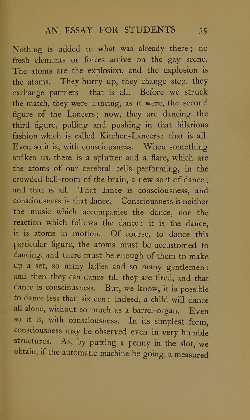 Nothing is added to what was already there; no fresh elements or forces arrive on the gay scene. The atoms are the explosion, and the explosion is the atoms. They hurry up, they change step, they exchange partners ; that is all. Before we struck the match, they were dancing, as it were, the second figure of the Lancers; now, they are dancing the third figure, pulling and pushing in that hilarious fashion which is called Kitchen-Lancers: that is all. Even so it is, with consciousness. When something strikes us, there is a splutter and a flare, which are the atoms of our cerebral cells performing, in the crowded ball-room of the brain, a new sort of dance; and that is all. That dance is consciousness, and consciousness is that dance. Consciousness is neither the music which accompanies the dance, nor the reaction which follows the dance: it is the dance, it is atoms in motion. Of course, to dance this particular figure, the atoms must be accustomed to dancing, and there must be enough of them to make up a set, so many ladies and so many gentlemen: and then they can dance till they are tired, and that dance is consciousness. But, we know, it is possible to dance less than sixteen : indeed, a child will dance all alone, without so much as a barrel-organ. Even so it is, with consciousness. In its simplest form, consciousness may be observed even in very humble structures. As, by putting a penny in the slot, we obtain, if the automatic machine be going, a measured