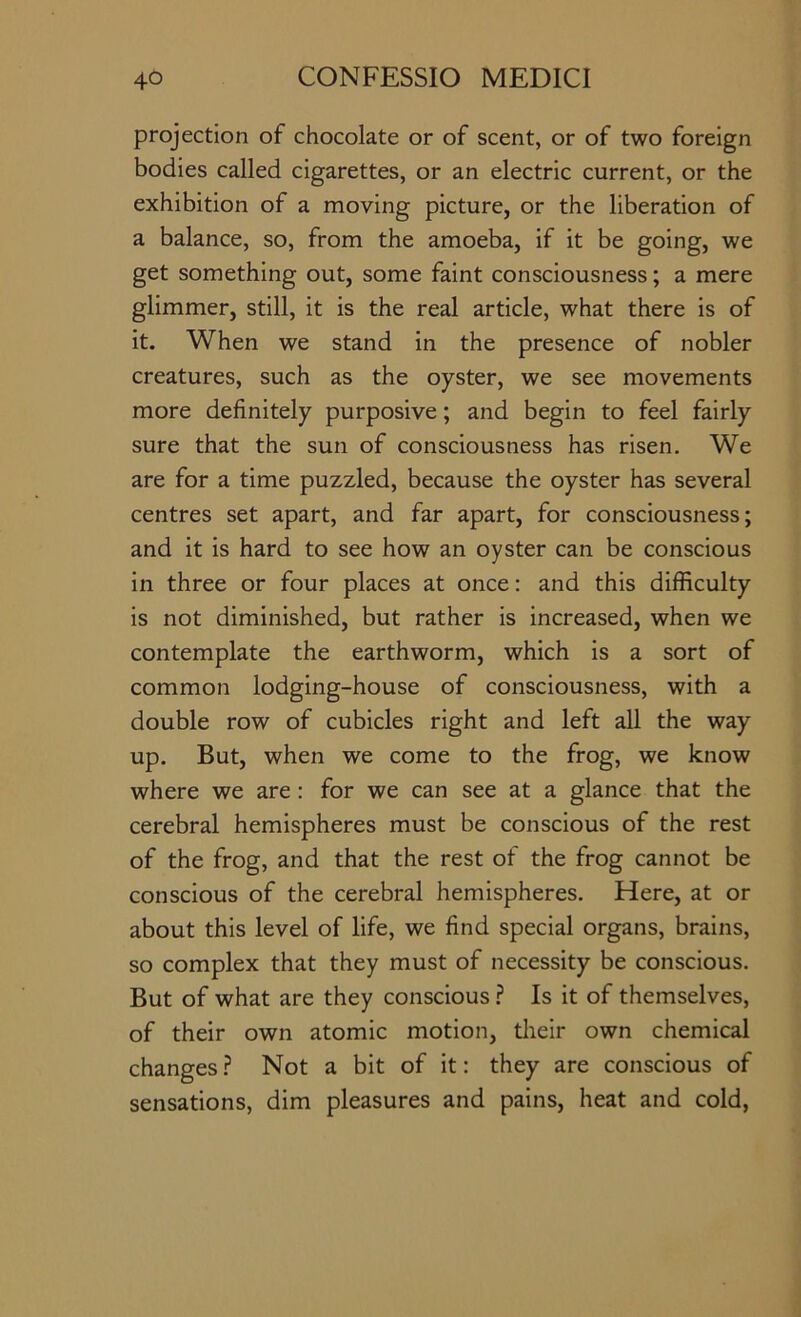 projection of chocolate or of scent, or of two foreign bodies called cigarettes, or an electric current, or the exhibition of a moving picture, or the liberation of a balance, so, from the amoeba, if it be going, we get something out, some faint consciousness; a mere glimmer, still, it is the real article, what there is of it. When we stand in the presence of nobler creatures, such as the oyster, we see movements more definitely purposive; and begin to feel fairly sure that the sun of consciousness has risen. We are for a time puzzled, because the oyster has several centres set apart, and far apart, for consciousness; and it is hard to see how an oyster can be conscious in three or four places at once: and this difficulty is not diminished, but rather is increased, when we contemplate the earthworm, which is a sort of common lodging-house of consciousness, with a double row of cubicles right and left all the way up. But, when we come to the frog, we know where we are: for we can see at a glance that the cerebral hemispheres must be conscious of the rest of the frog, and that the rest of the frog cannot be conscious of the cerebral hemispheres. Here, at or about this level of life, we find special organs, brains, so complex that they must of necessity be conscious. But of what are they conscious ? Is it of themselves, of their own atomic motion, tlieir own chemical changes ? Not a bit of it: they are conscious of sensations, dim pleasures and pains, heat and cold,