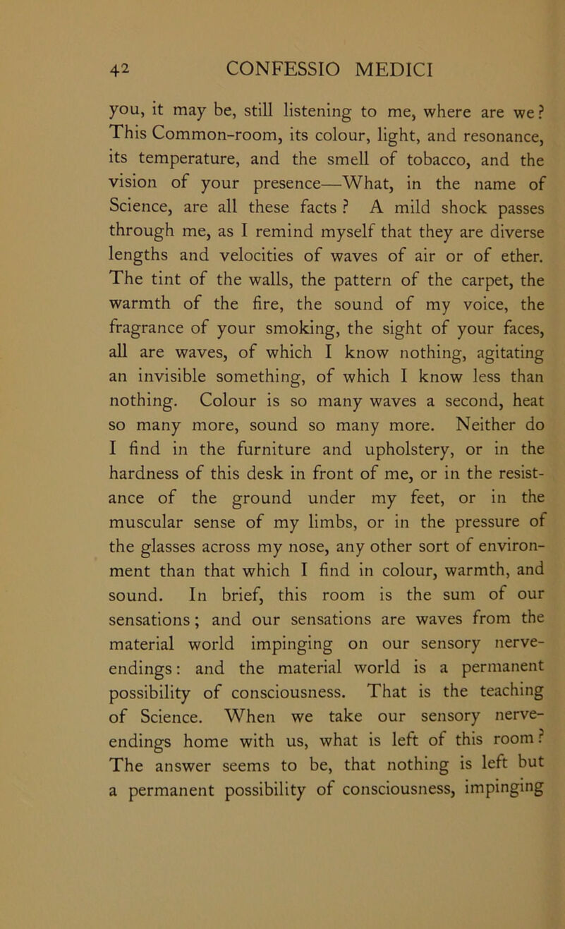 you, it may be, still listening to me, where are we ? This Common-room, its colour, light, and resonance, its temperature, and the smell of tobacco, and the vision of your presence—What, in the name of Science, are all these facts ? A mild shock passes through me, as I remind myself that they are diverse lengths and velocities of waves of air or of ether. The tint of the walls, the pattern of the carpet, the warmth of the fire, the sound of my voice, the fragrance of your smoking, the sight of your faces, all are waves, of which I know nothing, agitating an invisible something, of which I know less than nothing. Colour is so many waves a second, heat so many more, sound so many more. Neither do I find in the furniture and upholstery, or in the hardness of this desk in front of me, or in the resist- ance of the ground under my feet, or in the muscular sense of my limbs, or in the pressure of the glasses across my nose, any other sort of environ- ment than that which I find in colour, warmth, and sound. In brief, this room is the sum of our sensations; and our sensations are waves from the material world impinging on our sensory nerve- endings : and the material world is a permanent possibility of consciousness. That is the teaching of Science. When we take our sensory nerve- endings home with us, what is left of this room ? The answer seems to be, that nothing is left but a permanent possibility of consciousness, impinging