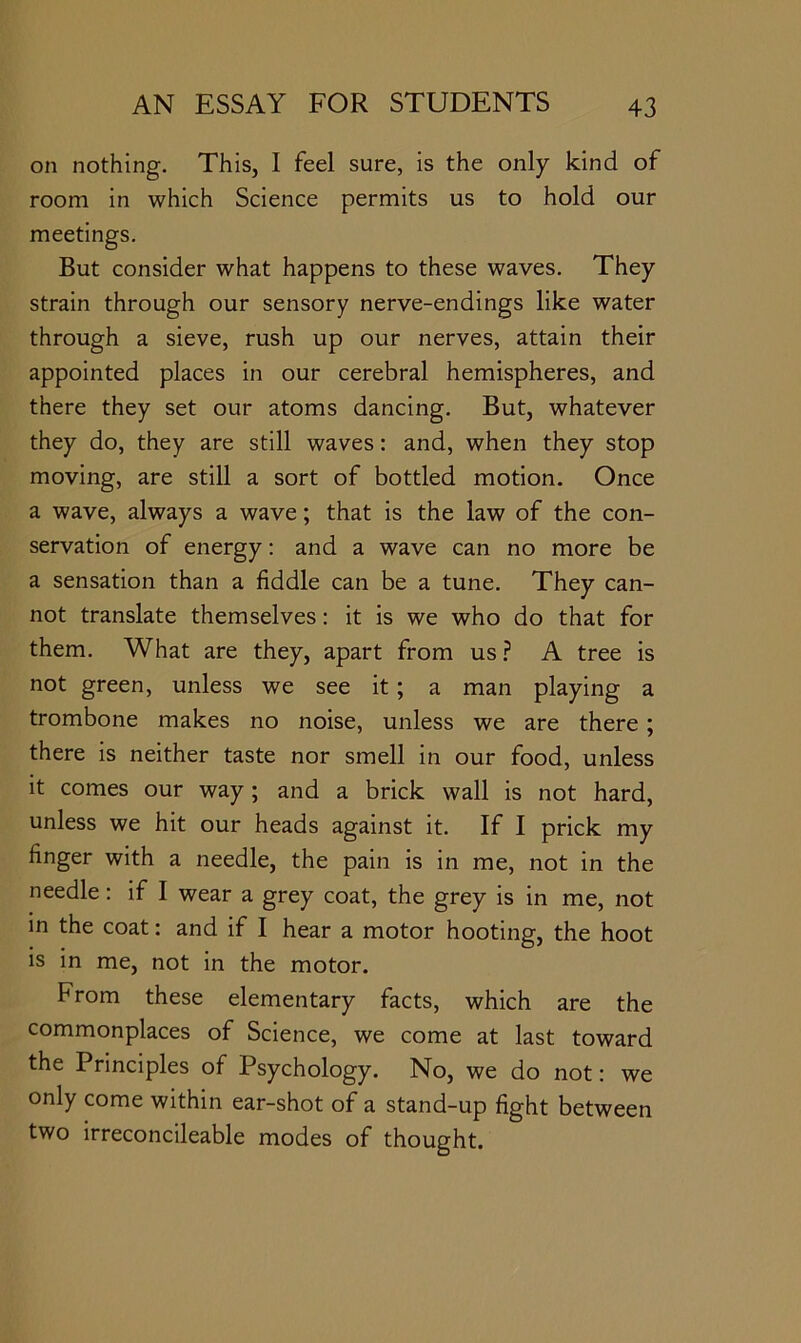 on nothing. This, I feel sure, is the only kind of room in which Science permits us to hold our meetings. But consider what happens to these waves. They strain through our sensory nerve-endings like water through a sieve, rush up our nerves, attain their appointed places in our cerebral hemispheres, and there they set our atoms dancing. But, whatever they do, they are still waves: and, when they stop moving, are still a sort of bottled motion. Once a wave, always a wave; that is the law of the con- servation of energy: and a wave can no more be a sensation than a fiddle can be a tune. They can- not translate themselves: it is we who do that for them. What are they, apart from us.? A tree is not green, unless we see it; a man playing a trombone makes no noise, unless we are there ; there is neither taste nor smell in our food, unless it comes our way; and a brick wall is not hard, unless we hit our heads against it. If I prick my finger with a needle, the pain is in me, not in the needle: if I wear a grey coat, the grey is in me, not in the coat: and if I hear a motor hooting, the hoot is in me, not in the motor. From these elementary facts, which are the commonplaces of Science, we come at last toward the Principles of Psychology. No, we do not: we only come within ear-shot of a stand-up fight between two irreconcileable modes of thought.