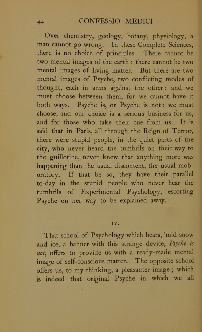 Over chemistry, geology, botany, physiology, a man cannot go wrong. In these Complete Sciences, there is no choice of principles. There cannot be two mental images of the earth ; there cannot be two mental images of living matter. But there are two mental images of Psyche, two conflicting modes of thought, each in arms against the other; and we must choose between them, for we cannot have it both ways. Psyche is, or Psyche is not: we must choose, and our choice is a serious business for us, and for those who take their cue from us. It is said that in Paris, all through the Reign of Terror, there were stupid people, in the quiet parts of the city, who never heard the tumbrils on their way to the guillotine, never knew that anything more was happening than the usual discontent, the usual mob- oratory. If that be so, they have their parallel to-day in the stupid people who never hear the tumbrils of Experimental Psychology, escorting Psyche on her way to be explained away. IV. That school of Psychology which bears, ’mid snow and ice, a banner with this strange device. Psyche is not^ offers to provide us with a ready-made mental image of self-conscious matter. The opposite school offers us, to my thinking, a pleasanter image; which is indeed that original Psyche in which we all