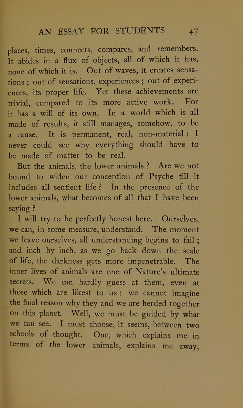 places, times, connects, compares, and remembers. It abides in a flux of objects, all of which it has, none of which it is. Out of waves, it creates sensa- tions ; out of sensations, experiences ; out of experi- ences, its proper life. Yet these achievements are trivial, compared to its more active work. For it has a will of its own. In a world which is all made of results, it still manages, somehow, to be a cause. It is permanent, real, non-material : I never could see why everything should have to be made of matter to be real. But the animals, the lower animals ? Are we not bound to widen our conception of Psyche till it includes all sentient life ? In the presence of the lower animals, what becomes of all that I have been saying ? I will try to be perfectly honest here. Ourselves, we can, in some measure, understand. The moment we leave ourselves, all understanding begins to fail ; and inch by inch, as we go back down the scale of life, the darkness gets more impenetrable. The inner lives of animals are one of Nature’s ultimate secrets. We can hardly guess at them, even at those which are likest to us : we cannot imagine the final reason why they and we are herded together on this planet. Well, we must be guided by what we can see. I must choose, it seems, between two schools of thought. One, which explains me in terms of the lower animals, explains me away.