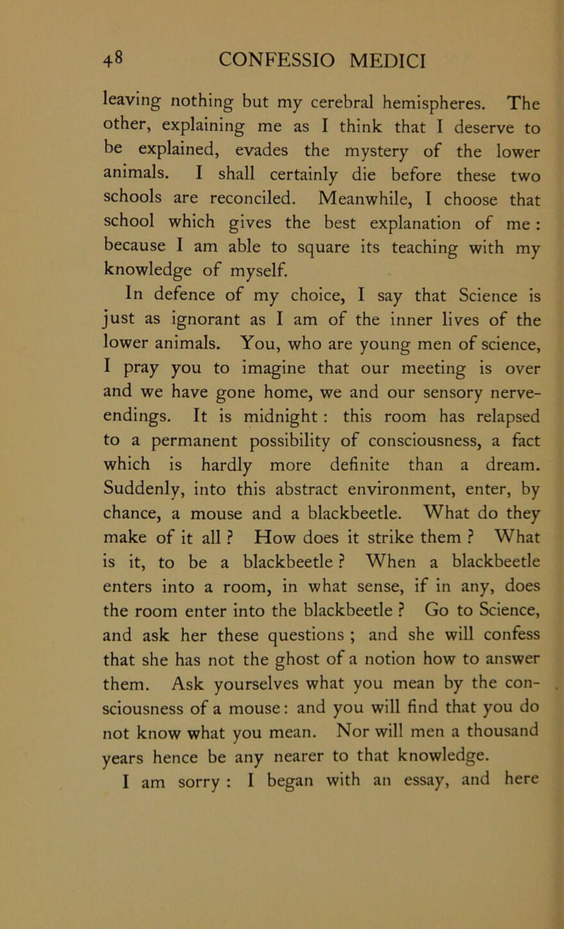 leaving nothing but my cerebral hemispheres. The other, explaining me as I think that I deserve to be explained, evades the mystery of the lower animals. I shall certainly die before these two schools are reconciled. Meanwhile, I choose that school which gives the best explanation of me : because I am able to square its teaching with my knowledge of myself. In defence of my choice, I say that Science is just as ignorant as I am of the inner lives of the lower animals. You, who are young men of science, I pray you to imagine that our meeting is over and we have gone home, we and our sensory nerve- endings. It is midnight : this room has relapsed to a permanent possibility of consciousness, a fact which is hardly more definite than a dream. Suddenly, into this abstract environment, enter, by chance, a mouse and a blackbeetle. What do they make of it all.? How does it strike them ? What is it, to be a blackbeetle ? When a blackbeetle enters into a room, in what sense, if in any, does the room enter into the blackbeetle ? Go to Science, and ask her these questions ; and she will confess that she has not the ghost of a notion how to answer them. Ask yourselves what you mean by the con- sciousness of a mouse: and you will find that you do not know what you mean. Nor will men a thousand years hence be any nearer to that knowledge. I am sorry : I began with an essay, and here