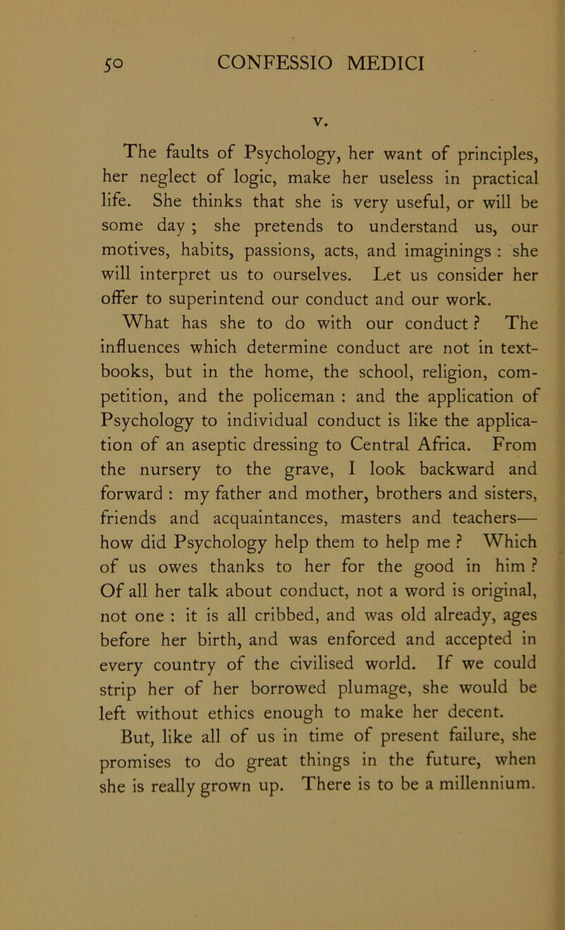 V. The faults of Psychology, her want of principles, her neglect of logic, make her useless in practical life. She thinks that she is very useful, or will be some day ; she pretends to understand us, our motives, habits, passions, acts, and imaginings : she will interpret us to ourselves. Let us consider her offer to superintend our conduct and our work. What has she to do with our conduct The influences which determine conduct are not in text- books, but in the home, the school, religion, com- petition, and the policeman : and the application of Psychology to individual conduct is like the applica- tion of an aseptic dressing to Central Africa. From the nursery to the grave, I look backward and forward : my father and mother, brothers and sisters, friends and acquaintances, masters and teachers— how did Psychology help them to help me ? Which of us owes thanks to her for the good in him ? Of all her talk about conduct, not a word is original, not one : it is all cribbed, and was old already, ages before her birth, and was enforced and accepted in every country of the civilised world. If we could strip her of her borrowed plumage, she would be left without ethics enough to make her decent. But, like all of us in time of present failure, she promises to do great things in the future, when she is really grown up. There is to be a millennium.