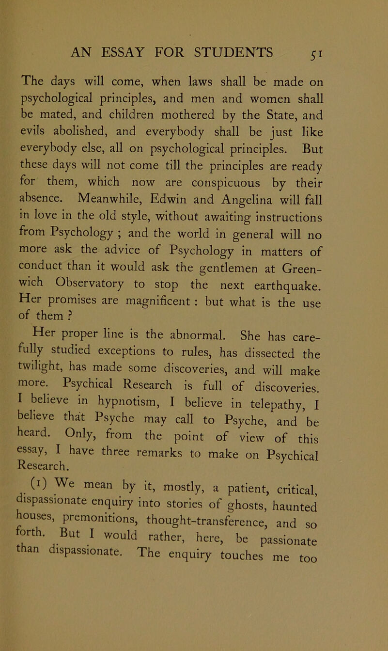 The days will come, when laws shall be made on psychological principles, and men and women shall be mated, and children mothered by the State, and evils abolished, and everybody shall be just like everybody else, all on psychological principles. But these days will not come till the principles are ready for them, which now are conspicuous by their absence. Meanwhile, Edwin and Angelina will fall in love in the old style, without awaiting instructions from Psychology ; and the world in general will no more ask the advice of Psychology in matters of conduct than it would ask the gentlemen at Green- wich Observatory to stop the next earthquake. Her promises are magnificent : but what is the use of them .? Her proper line is the abnormal. She has care- fully studied exceptions to rules, has dissected the twilight, has made some discoveries, and will make more. Psychical Research is full of discoveries. I believe in hypnotism, I believe in telepathy, I believe that Psyche may call to Psyche, and be heard. Only, from the point of view of this essay, I have three remarks to make on Psychical Research. (i) We mean by it, mostly, a patient, critical, ispassionate enquiry into stories of ghosts, haunted houses, premonitions, thought-transference, and so orth. But I would rather, here, be passionate than dispassionate. The enquiry touches me too