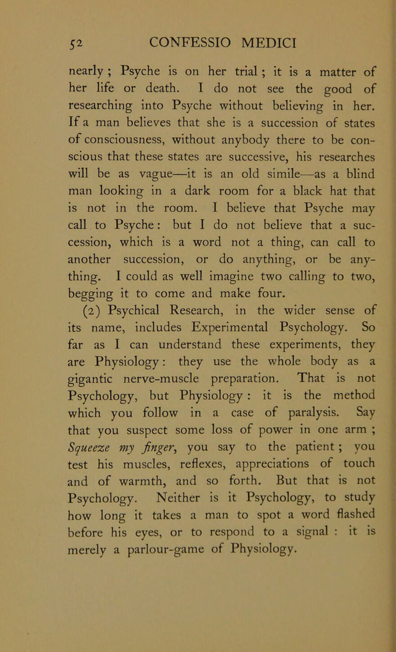 nearly ; Psyche is on her trial ; it is a matter of her life or death, I do not see the good of researching into Psyche without believing in her. If a man believes that she is a succession of states of consciousness, without anybody there to be con- scious that these states are successive, his researches will be as vague—it is an old simile—as a blind man looking in a dark room for a black hat that is not in the room. I believe that Psyche may call to Psyche: but I do not believe that a suc- cession, which is a word not a thing, can call to another succession, or do anything, or be any- thing, I could as well imagine two calling to two, begging it to come and make four. (2) Psychical Research, in the wider sense of its name, includes Experimental Psychology, So far as I can understand these experiments, they are Physiology: they use the whole body as a gigantic nerve-muscle preparation. That is not Psychology, but Physiology : it is the method which you follow in a case of paralysis. Say that you suspect some loss of power in one arm ; Squeeze my finger^ you say to the patient ; you test his muscles, reflexes, appreciations of touch and of warmth, and so forth. But that is not Psychology. Neither is it Psychology, to study how long it takes a man to spot a word flashed before his eyes, or to respond to a signal : it is merely a parlour-game of Physiology.