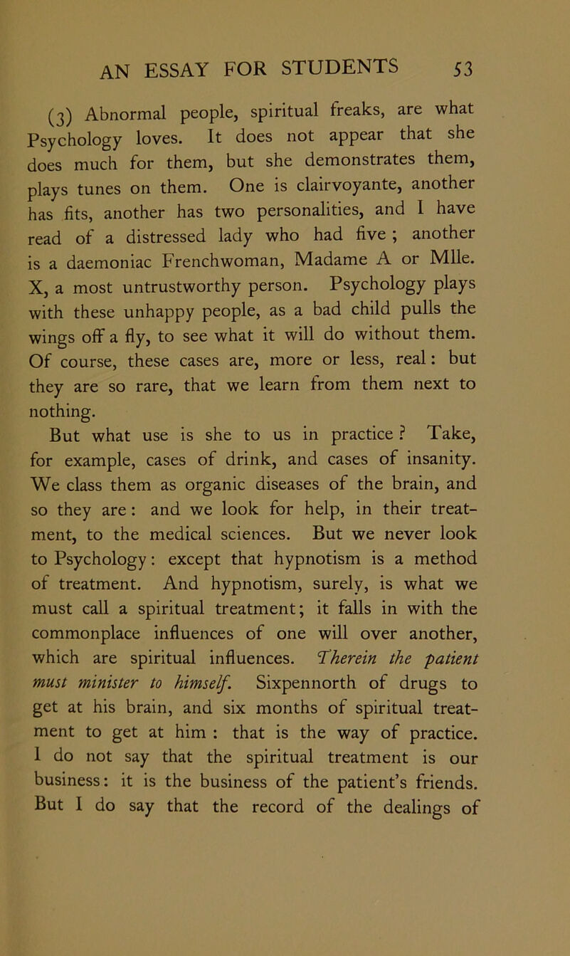 Abnormal people, spiritual freaks, are what Psychology loves. It does not appear that she does much for them, but she demonstrates them, plays tunes on them. One is clairvoyante, another has fits, another has two personalities, and 1 have read of a distressed lady who had five ; another is a daemoniac Frenchwoman, Madame A or Mile. X, a most untrustworthy person. Psychology plays with these unhappy people, as a bad child pulls the wings off a fly, to see what it will do without them. Of course, these cases are, more or less, real: but they are so rare, that we learn from them next to nothing. But what use is she to us in practice ? Take, for example, cases of drink, and cases of insanity. We class them as organic diseases of the brain, and so they are: and we look for help, in their treat- ment, to the medical sciences. But we never look to Psychology: except that hypnotism is a method of treatment. And hypnotism, surely, is what we must call a spiritual treatment; it falls in with the commonplace influences of one will over another, which are spiritual influences. Therein the patient must minister to himself. Sixpennorth of drugs to get at his brain, and six months of spiritual treat- ment to get at him : that is the way of practice. 1 do not say that the spiritual treatment is our business: it is the business of the patient’s friends. But 1 do say that the record of the dealings of