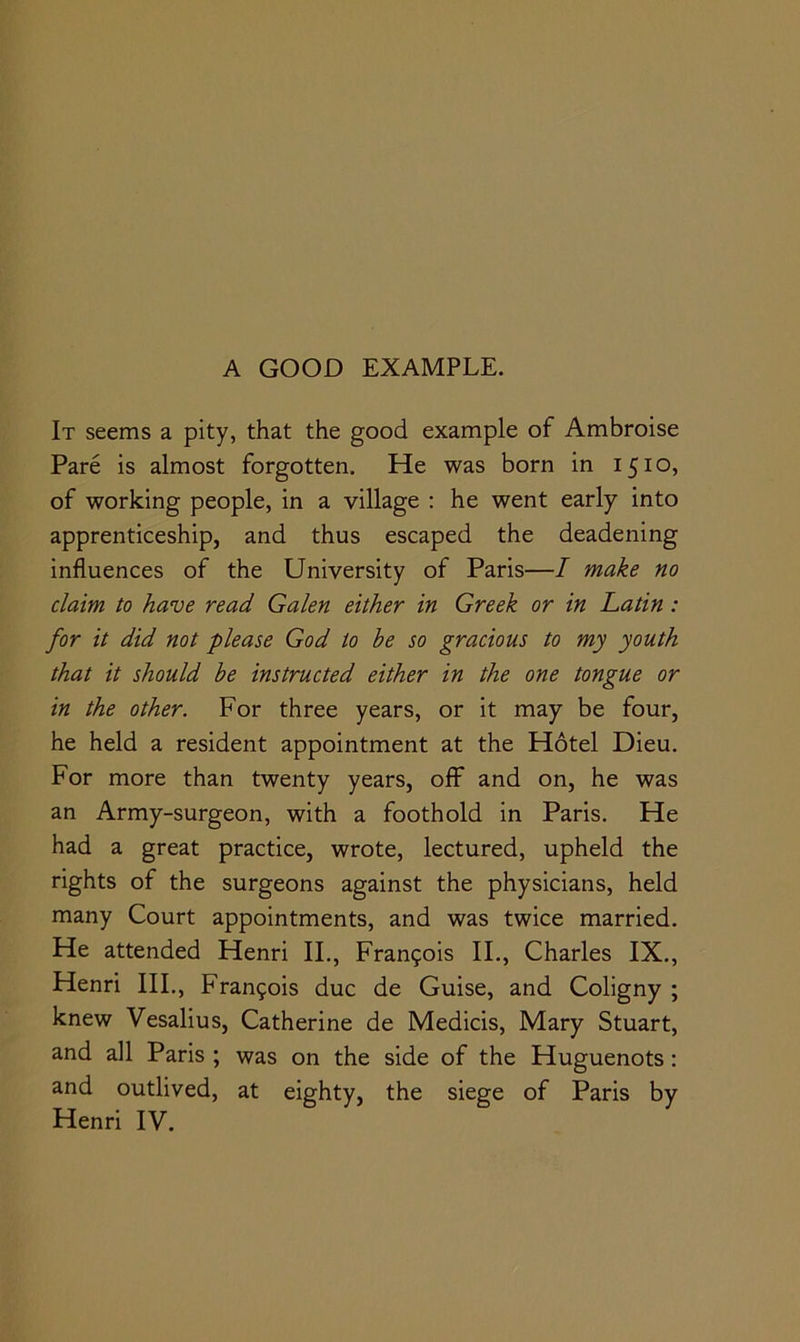 It seems a pity, that the good example of Ambroise Pare is almost forgotten. He was born in 1510, of working people, in a village : he went early into apprenticeship, and thus escaped the deadening influences of the University of Paris—/ make no claim to have read Galen either in Greek or in Latin: for it did not please God to he so gracious to my youth that it should he instructed either in the one tongue or in the other. For three years, or it may be four, he held a resident appointment at the Hotel Dieu. For more than twenty years, off and on, he was an Army-surgeon, with a foothold in Paris. He had a great practice, wrote, lectured, upheld the rights of the surgeons against the physicians, held many Court appointments, and was twice married. He attended Henri II., Fran9ois II., Charles IX., Henri III,, Francois due de Guise, and Coligny ; knew Vesalius, Catherine de Medicis, Mary Stuart, and all Paris; was on the side of the Huguenots; and outlived, at eighty, the siege of Paris by Henri IV.