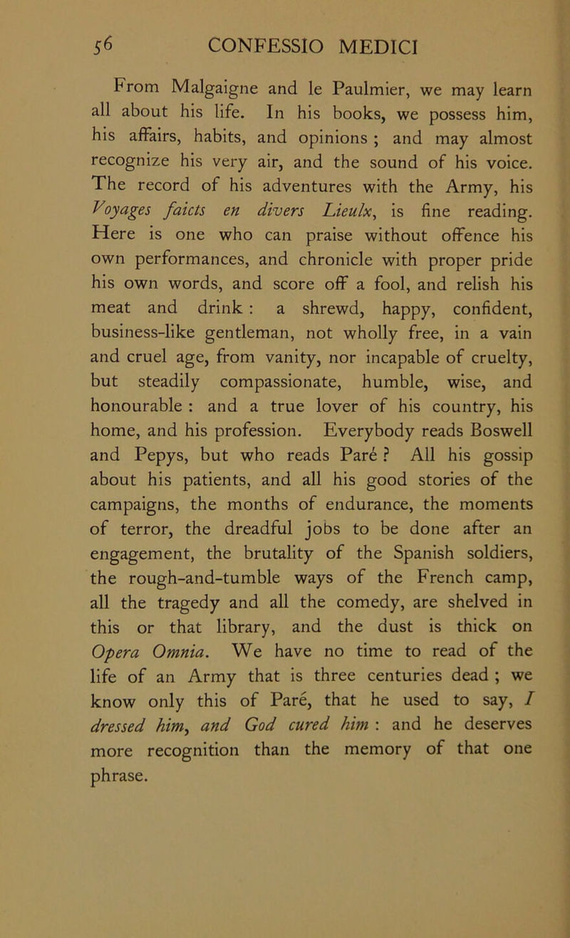 From Malgaigne and le Paulmier, we may learn all about his life. In his books, we possess him, his affairs, habits, and opinions ; and may almost recognize his very air, and the sound of his voice. The record of his adventures with the Army, his Voyages faicts en divers Lieulx, is fine reading. Here is one who can praise without offence his own performances, and chronicle with proper pride his own words, and score off a fool, and relish his meat and drink : a shrewd, happy, confident, business-like gentleman, not wholly free, in a vain and cruel age, from vanity, nor incapable of cruelty, but steadily compassionate, humble, wise, and honourable : and a true lover of his country, his home, and his profession. Everybody reads Boswell and Pepys, but who reads Pare ? All his gossip about his patients, and all his good stories of the campaigns, the months of endurance, the moments of terror, the dreadful jobs to be done after an engagement, the brutality of the Spanish soldiers, the rough-and-tumble ways of the French camp, all the tragedy and all the comedy, are shelved in this or that library, and the dust is thick on Opera Omnia. We have no time to read of the life of an Army that is three centuries dead ; we know only this of Pare, that he used to say, I dressed him^ and God cured him : and he deserves more recognition than the memory of that one phrase.