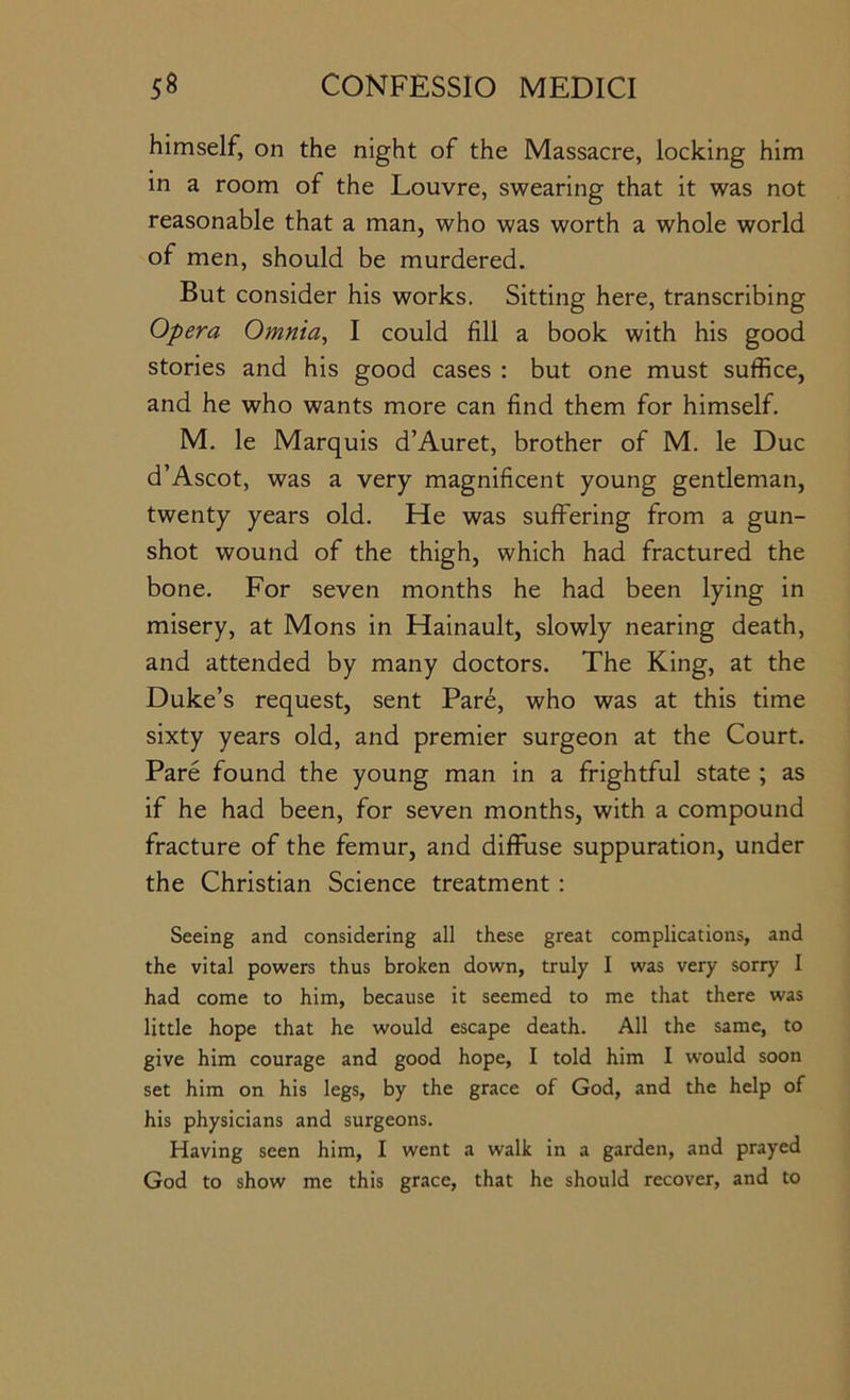 himself, on the night of the Massacre, locking him in a room of the Louvre, swearing that it was not reasonable that a man, who was worth a whole world of men, should be murdered. But consider his works. Sitting here, transcribing Opera Omnia, I could fill a book with his good stories and his good cases : but one must suffice, and he who wants more can find them for himself. M. le Marquis d’Auret, brother of M. le Due d’Ascot, was a very magnificent young gentleman, twenty years old. He was suffering from a gun- shot wound of the thigh, which had fractured the bone. For seven months he had been lying in misery, at Mons in Hainault, slowly nearing death, and attended by many doctors. The King, at the Duke’s request, sent Pare, who was at this time sixty years old, and premier surgeon at the Court. Pare found the young man in a frightful state ; as if he had been, for seven months, with a compound fracture of the femur, and diffuse suppuration, under the Christian Science treatment : Seeing and considering all these great complications, and the vital powers thus broken down, truly I was very sorry I had come to him, because it seemed to me that there was little hope that he would escape death. All the same, to give him courage and good hope, I told him I would soon set him on his legs, by the grace of God, and the help of his physicians and surgeons. Having seen him, I went a walk in a garden, and prayed God to show me this grace, that he should recover, and to