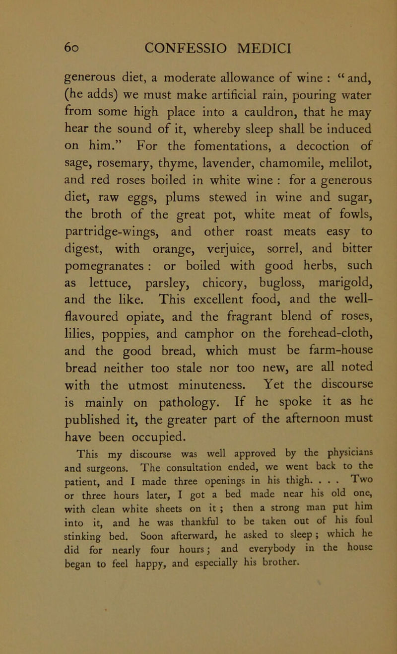 generous diet, a moderate allowance of wine : “ and, (he adds) we must make artificial rain, pouring water from some high place into a cauldron, that he may hear the sound of it, whereby sleep shall be induced on him.” For the fomentations, a decoction of sage, rosemary, thyme, lavender, chamomile, melilot, and red roses boiled in white wine : for a generous diet, raw eggs, plums stewed in wine and sugar, the broth of the great pot, white meat of fowls, partridge-wings, and other roast meats easy to digest, with orange, verjuice, sorrel, and bitter pomegranates : or boiled with good herbs, such as lettuce, parsley, chicory, bugloss, marigold, and the like. This excellent food, and the well- flavoured opiate, and the fragrant blend of roses, lilies, poppies, and camphor on the forehead-cloth, and the good bread, which must be farm-house bread neither too stale nor too new, are all noted with the utmost minuteness. Yet the discourse is mainly on pathology. If he spoke it as he published it, the greater part of the afternoon must have been occupied. This my discourse was well approved by the physicians and surgeons. The consultation ended, we went back to the patient, and I made three openings in his thigh. ... Two or three hours later, I got a bed made near his old one, with clean white sheets on it ; then a strong man put him into it, and he was thankful to be taken out of his foul stinking bed. Soon afterward, he asked to sleep; which he did for nearly four hours ^ and everybody in the house began to feel happy, and especially his brother.