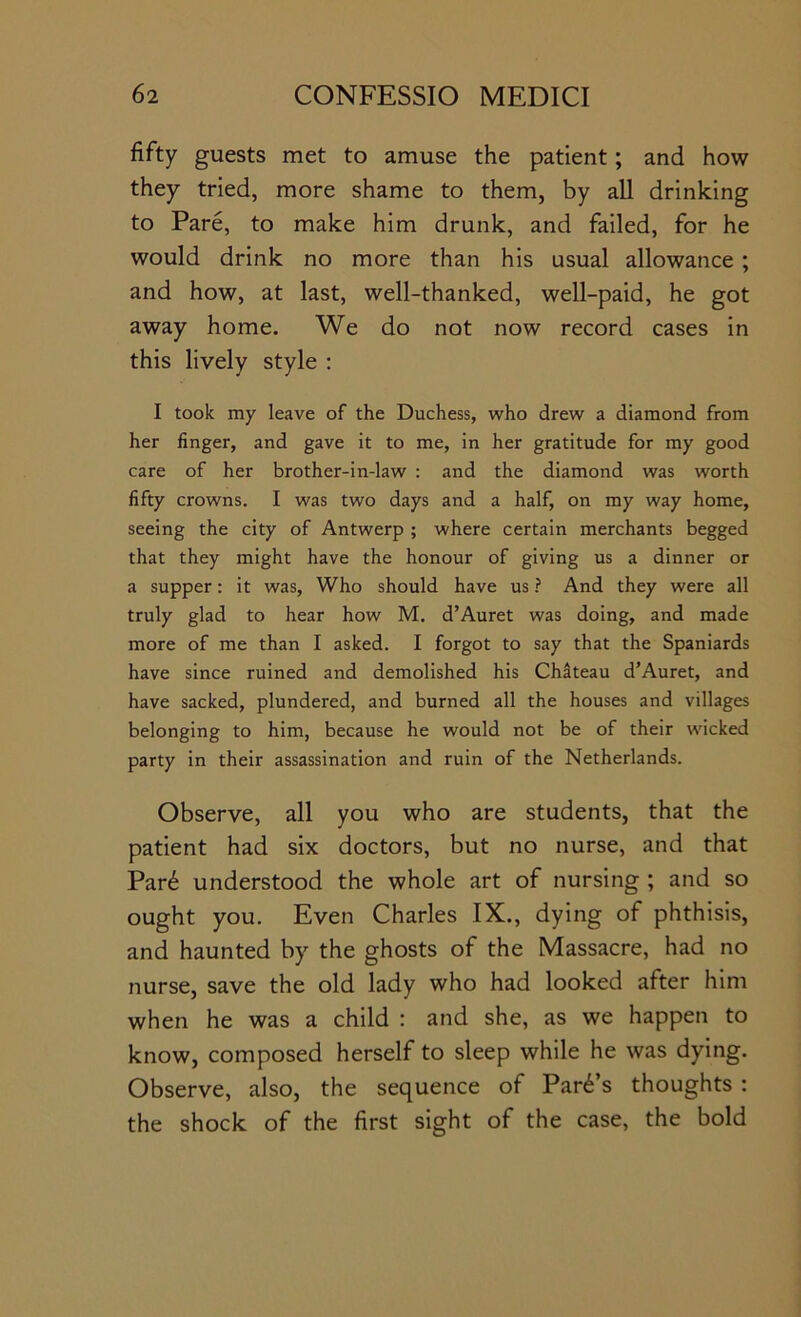 fifty guests met to amuse the patient; and how they tried, more shame to them, by all drinking to Pare, to make him drunk, and failed, for he would drink no more than his usual allowance ; and how, at last, well-thanked, well-paid, he got away home. We do not now record cases in this lively style : I took my leave of the Duchess, who drew a diamond from her finger, and gave it to me, in her gratitude for my good care of her brother-in-law : and the diamond was worth fifty crowns. I was two days and a half, on my way home, seeing the city of Antwerp ; where certain merchants begged that they might have the honour of giving us a dinner or a supper: it was. Who should have us ? And they were all truly glad to hear how M. d’Auret was doing, and made more of me than I asked. I forgot to say that the Spaniards have since ruined and demolished his Chiteau d’Auret, and have sacked, plundered, and burned all the houses and villages belonging to him, because he would not be of their wicked party in their assassination and ruin of the Netherlands. Observe, all you who are students, that the patient had six doctors, but no nurse, and that Par6 understood the whole art of nursing ; and so ought you. Even Charles IX., dying of phthisis, and haunted by the ghosts of the Massacre, had no nurse, save the old lady who had looked after him when he was a child : and she, as we happen to know, composed herself to sleep while he was dying. Observe, also, the sequence of Park’s thoughts : the shock of the first sight of the case, the bold