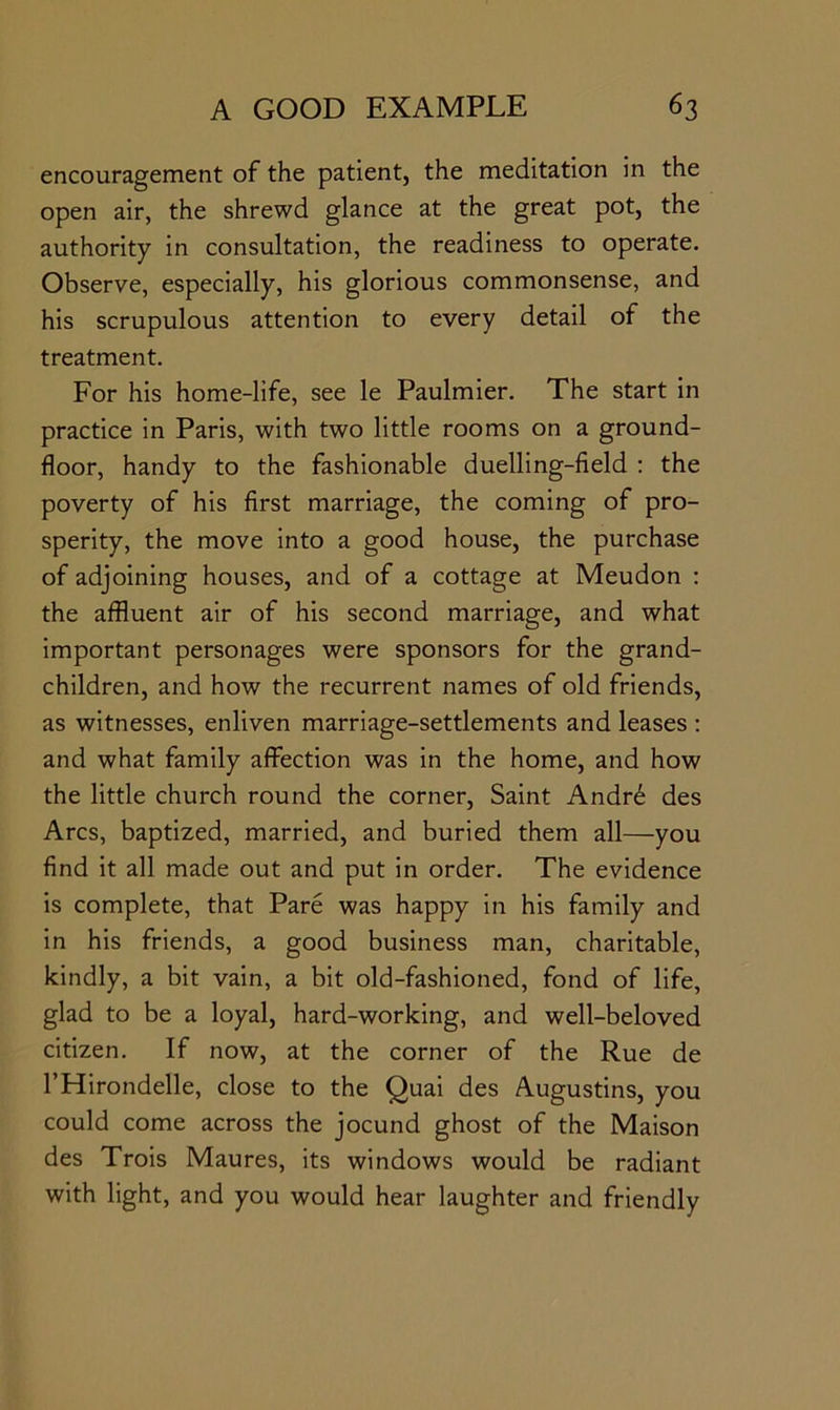 encouragement of the patient, the meditation in the open air, the shrewd glance at the great pot, the authority in consultation, the readiness to operate. Observe, especially, his glorious commonsense, and his scrupulous attention to every detail of the treatment. For his home-life, see le Paulmier. The start in practice in Paris, with two little rooms on a ground- floor, handy to the fashionable duelling-field ; the poverty of his first marriage, the coming of pro- sperity, the move into a good house, the purchase of adjoining houses, and of a cottage at Meudon ; the affluent air of his second marriage, and what important personages were sponsors for the grand- children, and how the recurrent names of old friends, as witnesses, enliven marriage-settlements and leases ; and what family affection was in the home, and how the little church round the corner. Saint Andr6 des Arcs, baptized, married, and buried them all—you find it all made out and put in order. The evidence is complete, that Pare was happy in his family and in his friends, a good business man, charitable, kindly, a bit vain, a bit old-fashioned, fond of life, glad to be a loyal, hard-working, and well-beloved citizen. If now, at the corner of the Rue de I’Hirondelle, close to the Quai des Augustins, you could come across the jocund ghost of the Maison des Trois Maures, its windows would be radiant with light, and you would hear laughter and friendly
