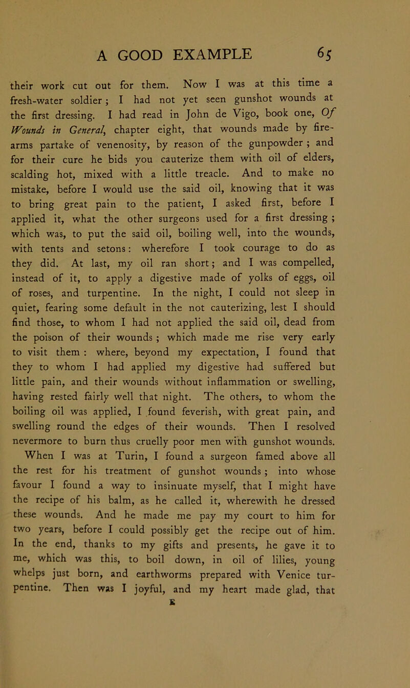 their work cut out for them. Now I was at this time a fresh-water soldier; I had not yet seen gunshot wounds at the first dressing. I had read in John de Vigo, book one, Of Wounds in General, chapter eight, that wounds made by fire- arms partake of venenosity, by reason of the gunpowder ; and for their cure he bids you cauterize them with oil of elders, scalding hot, mixed with a little treacle. And to make no mistake, before I would use the said oil, knowing that it was to bring great pain to the patient, I asked first, before I applied it, what the other surgeons used for a first dressing ; which was, to put the said oil, boiling well, into the wounds, with tents and setons: wherefore I took courage to do as they did. At last, my oil ran short; and I was compelled, instead of it, to apply a digestive made of yolks of eggs, oil of roses, and turpentine. In the night, I could not sleep in quiet, fearing some default in the not cauterizing, lest I should find those, to whom I had not applied the said oil, dead from the poison of their wounds ; which made me rise very early to visit them : where, beyond my expectation, I found that they to whom I had applied my digestive had suffered but little pain, and their wounds without inflammation or swelling, having rested fairly well that night. The others, to whom the boiling oil was applied, I found feverish, with great pain, and swelling round the edges of their wounds. Then I resolved nevermore to burn thus cruelly poor men with gunshot wounds. When I was at Turin, I found a surgeon famed above all the rest for his treatment of gunshot wounds ; into whose favour I found a way to insinuate myself, that I might have the recipe of his balm, as he called it, wherewith he dressed these wounds. And he made me pay my court to him for two years, before I could possibly get the recipe out of him. In the end, thanks to my gifts and presents, he gave it to me, which was this, to boil down, in oil of lilies, young whelps just born, and earthworms prepared with Venice tur- pentine. Then was I joyful, and my heart made glad, that K