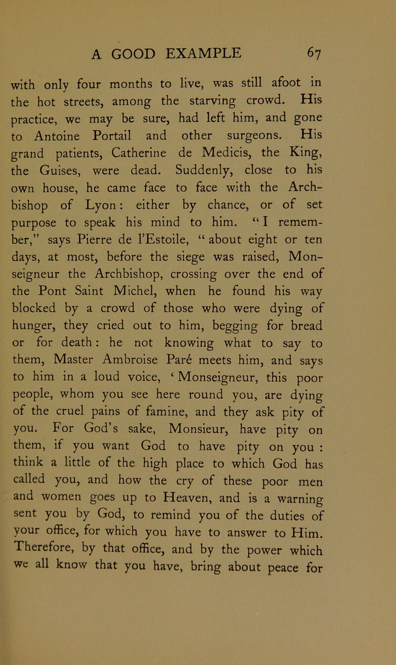 with only four months to live, was still afoot in the hot streets, among the starving crowd. His practice, we may be sure, had left him, and gone to Antoine Portail and other surgeons. His grand patients, Catherine de Medicis, the King, the Guises, were dead. Suddenly, close to his own house, he came face to face with the Arch- bishop of Lyon: either by chance, or of set purpose to speak his mind to him. “ I remem- ber,” says Pierre de TEstoile, “ about eight or ten days, at most, before the siege was raised. Mon- seigneur the Archbishop, crossing over the end of the Pont Saint Michel, when he found his way blocked by a crowd of those who were dying of hunger, they cried out to him, begging for bread or for death: he not knowing what to say to them. Master Ambroise Par6 meets him, and says to him in a loud voice, ‘ Monseigneur, this poor people, whom you see here round you, are dying of the cruel pains of famine, and they ask pity of you. For God’s sake, Monsieur, have pity on them, if you want God to have pity on you : think a little of the high place to which God has called you, and how the cry of these poor men and women goes up to Heaven, and is a warning sent you by God, to remind you of the duties of your office, for which you have to answer to Him. Therefore, by that office, and by the power which we all know that you have, bring about peace for