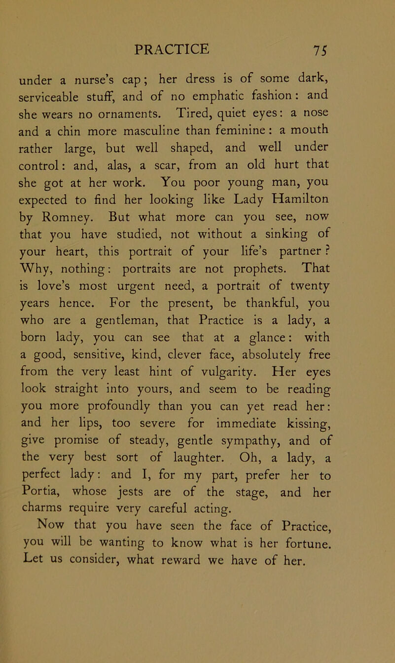 under a nurse’s cap; her dress is of some dark, serviceable stuff, and of no emphatic fashion: and she wears no ornaments. Tired, quiet eyes; a nose and a chin more masculine than feminine: a mouth rather large, but well shaped, and well under control: and, alas, a scar, from an old hurt that she got at her work. You poor young man, you expected to find her looking like Lady Hamilton by Romney. But what more can you see, now that you have studied, not without a sinking of your heart, this portrait of your life’s partner Why, nothing; portraits are not prophets. That is love’s most urgent need, a portrait of twenty years hence. For the present, be thankful, you who are a gentleman, that Practice is a lady, a born lady, you can see that at a glance: with a good, sensitive, kind, clever face, absolutely free from the very least hint of vulgarity. Her eyes look straight into yours, and seem to be reading you more profoundly than you can yet read her; and her lips, too severe for immediate kissing, give promise of steady, gentle sympathy, and of the very best sort of laughter. Oh, a lady, a perfect lady; and I, for my part, prefer her to Portia, whose jests are of the stage, and her charms require very careful acting. Now that you have seen the face of Practice, you will be wanting to know what is her fortune. Let us consider, what reward we have of her.