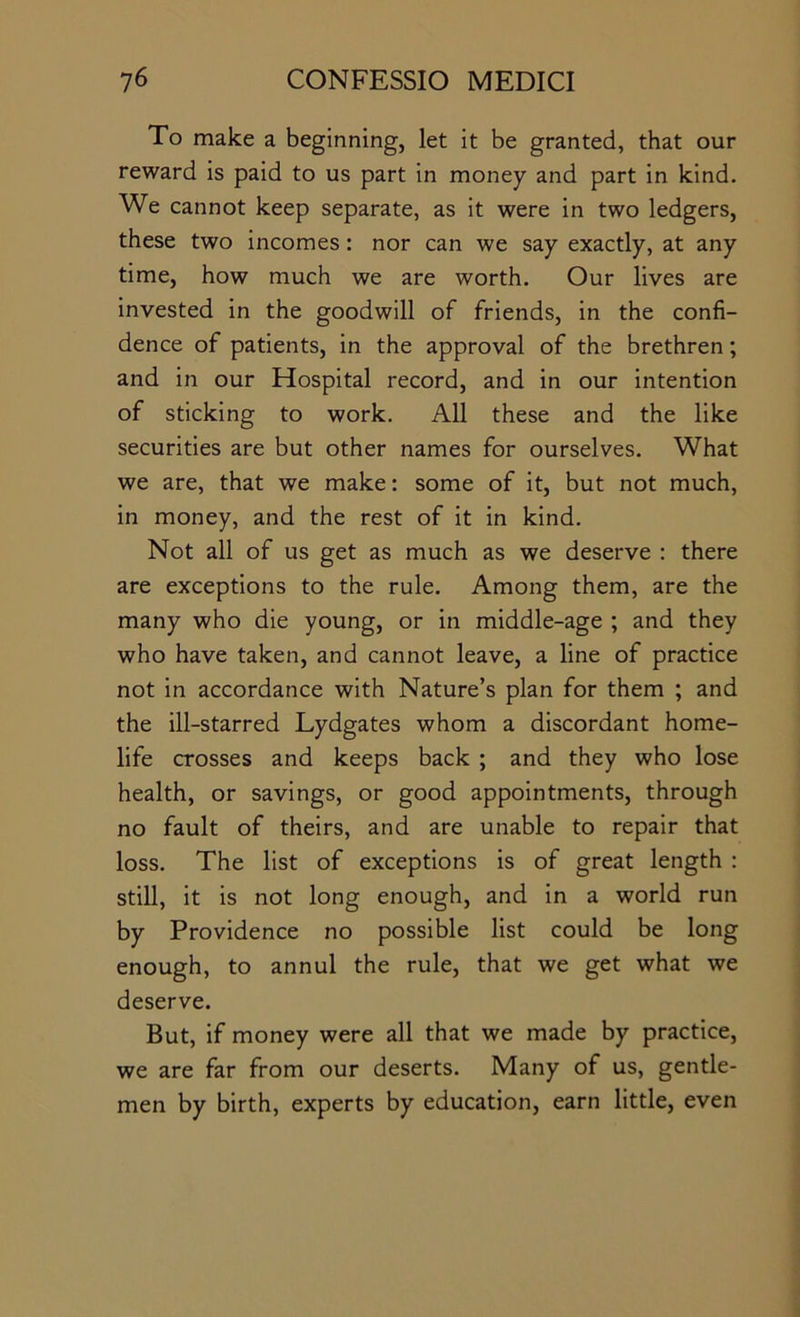 To make a beginning, let it be granted, that our reward is paid to us part in money and part in kind. We cannot keep separate, as it were in two ledgers, these two incomes: nor can we say exactly, at any time, how much we are worth. Our lives are invested in the goodwill of friends, in the confi- dence of patients, in the approval of the brethren; and in our Hospital record, and in our intention of sticking to work. All these and the like securities are but other names for ourselves. What we are, that we make: some of it, but not much, in money, and the rest of it in kind. Not all of us get as much as we deserve : there are exceptions to the rule. Among them, are the many who die young, or in middle-age ; and they who have taken, and cannot leave, a line of practice not in accordance with Nature’s plan for them ; and the ill-starred Lydgates whom a discordant home- life crosses and keeps back ; and they who lose health, or savings, or good appointments, through no fault of theirs, and are unable to repair that loss. The list of exceptions is of great length : still, it is not long enough, and in a world run by Providence no possible list could be long enough, to annul the rule, that we get what we deserve. But, if money were all that we made by practice, we are far from our deserts. Many of us, gentle- men by birth, experts by education, earn little, even