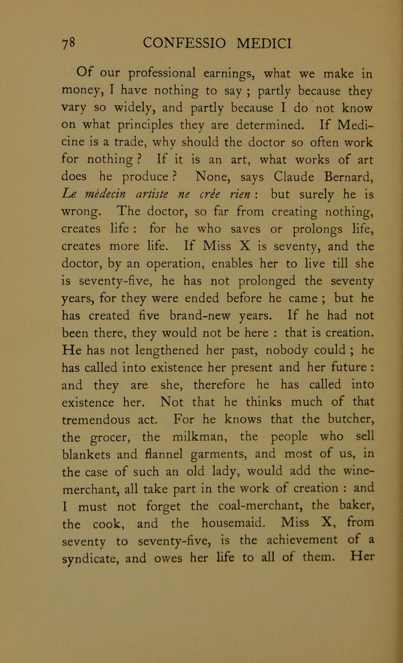 Of our professional earnings, what we make in money, I have nothing to say ; partly because they vary so widely, and partly because I do not know on what principles they are determined. If Medi- cine is a trade, why should the doctor so often work for nothing ? If it is an art, what works of art does he produce ? None, says Claude Bernard, L.e medecin artiste ne crh rien : but surely he is wrong. The doctor, so far from creating nothing, creates life : for he who saves or prolongs life, creates more life. If Miss X is seventy, and the doctor, by an operation, enables her to live till she is seventy-five, he has not prolonged the seventy years, for they were ended before he came ; but he has created five brand-new years. If he had not been there, they would not be here : that is creation. He has not lengthened her past, nobody could ; he has called into existence her present and her future : and they are she, therefore he has called into existence her. Not that he thinks much of that tremendous act. For he knows that the butcher, the grocer, the milkman, the people who sell blankets and flannel garments, and most of us, in the case of such an old lady, would add the wine- merchant, all take part in the work of creation : and I must not forget the coal-merchant, the baker, the cook, and the housemaid. Miss X, from seventy to seventy-five, is the achievement of a syndicate, and owes her life to all of them. Her