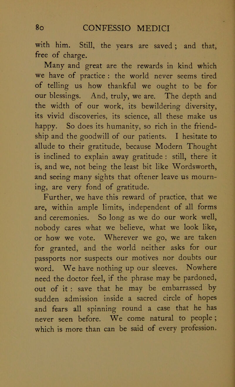 with him. Still, the years are saved ; and that, free of charge. Many and great are the rewards in kind which we have of practice : the world never seems tired of telling us how thankful we ought to be for our blessings. And, truly, we are. The depth and the width of our work, its bewildering diversity, its vivid discoveries, its science, all these make us happy. So does its humanity, so rich in the friend- ship and the goodwill of our patients. I hesitate to allude to their gratitude, because Modern Thought is inclined to explain away gratitude ; still, there it is, and we, not being the least bit like Wordsworth, and seeing many sights that oftener leave us mourn- ing, are very fond of gratitude. Further, we have this reward of practice, that we are, within ample limits, independent of all forms and ceremonies. So long as we do our work well, nobody cares what we believe, what we look like, or how we vote. Wherever we go, we are taken for granted, and the world neither asks for our passports nor suspects our motives nor doubts our word. We have nothing up our sleeves. Nowhere need the doctor feel, if the phrase may be pardoned, out of it : save that he may be embarrassed by sudden admission inside a sacred circle of hopes and fears all spinning round a case that he has never seen before. We come natural to people ; which is more than can be said of every profession.