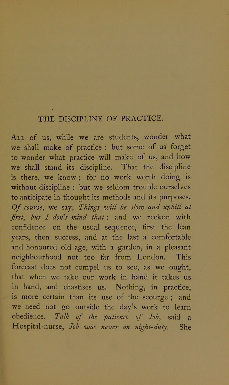 All of us, while we are students, wonder what we shall make of practice : but some of us forget to wonder what practice will make of us, and how we shall stand its discipline. That the discipline is there, we know ; for no work worth doing is without discipline : but we seldom trouble ourselves to anticipate in thought its methods and its purposes. Of course^ we say, ’Things will he slow and uphill at firsts hut I dont mind that: and we reckon with confidence on the usual sequence, first the lean years, then success, and at the last a comfortable and honoured old age, with a garden, in a pleasant neighbourhood not too far from London. This forecast does not compel us to see, as we ought, that when we take our work in hand it takes us in hand, and chastises us. Nothing, in practice, is more certain than its use of the scourge ; and we need not go outside the day’s work to learn obedience. Talk of the patience of Joh^ said a Hospital-nurse, Joh was never on night-duty. She