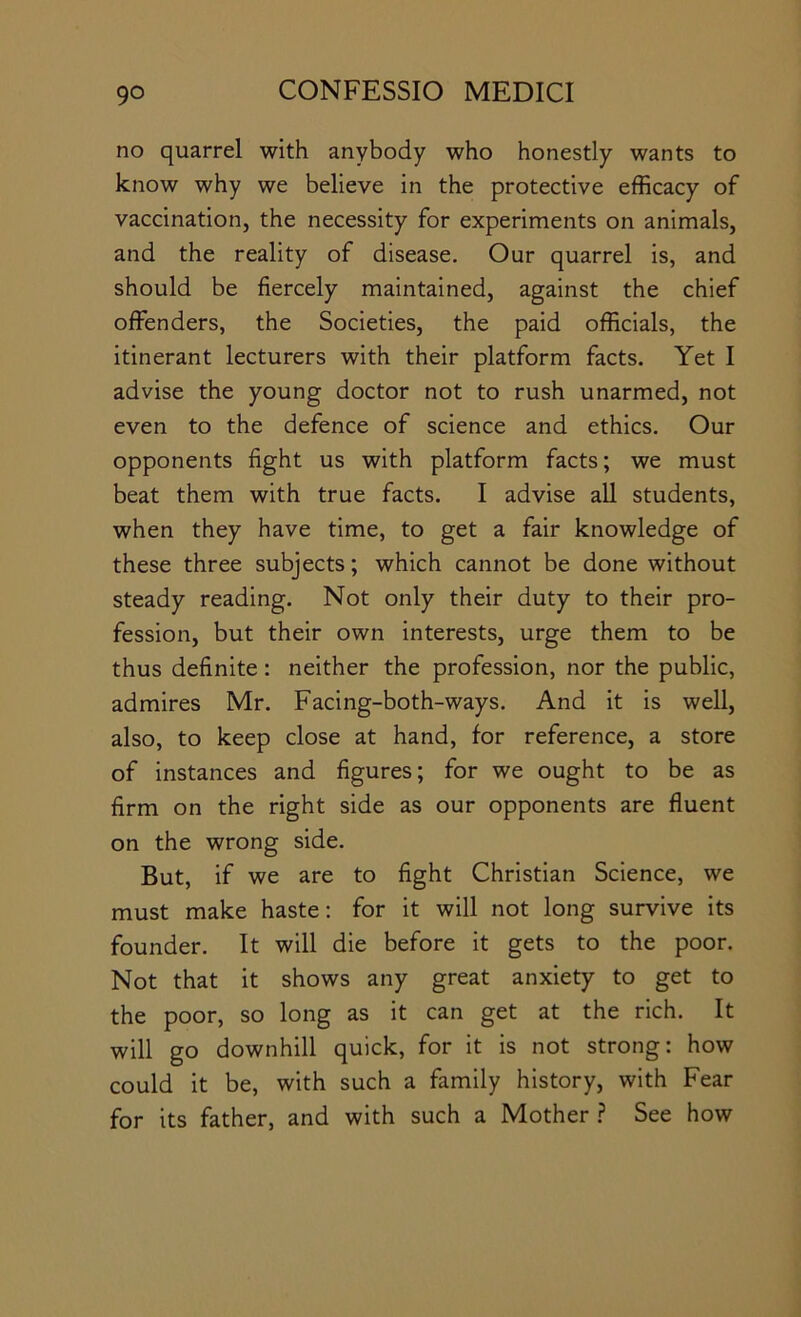 no quarrel with anybody who honestly wants to know why we believe in the protective efficacy of vaccination, the necessity for experiments on animals, and the reality of disease. Our quarrel is, and should be fiercely maintained, against the chief offenders, the Societies, the paid officials, the itinerant lecturers with their platform facts. Yet I advise the young doctor not to rush unarmed, not even to the defence of science and ethics. Our opponents fight us with platform facts; we must beat them with true facts. I advise all students, when they have time, to get a fair knowledge of these three subjects; which cannot be done without steady reading. Not only their duty to their pro- fession, but their own interests, urge them to be thus definite: neither the profession, nor the public, admires Mr. Facing-both-ways. And it is well, also, to keep close at hand, for reference, a store of instances and figures; for we ought to be as firm on the right side as our opponents are fluent on the wrong side. But, if we are to fight Christian Science, we must make haste: for it will not long survive its founder. It will die before it gets to the poor. Not that it shows any great anxiety to get to the poor, so long as it can get at the rich. It will go downhill quick, for it is not strong: how could it be, with such a family history, with Fear for its father, and with such a Mother ? See how