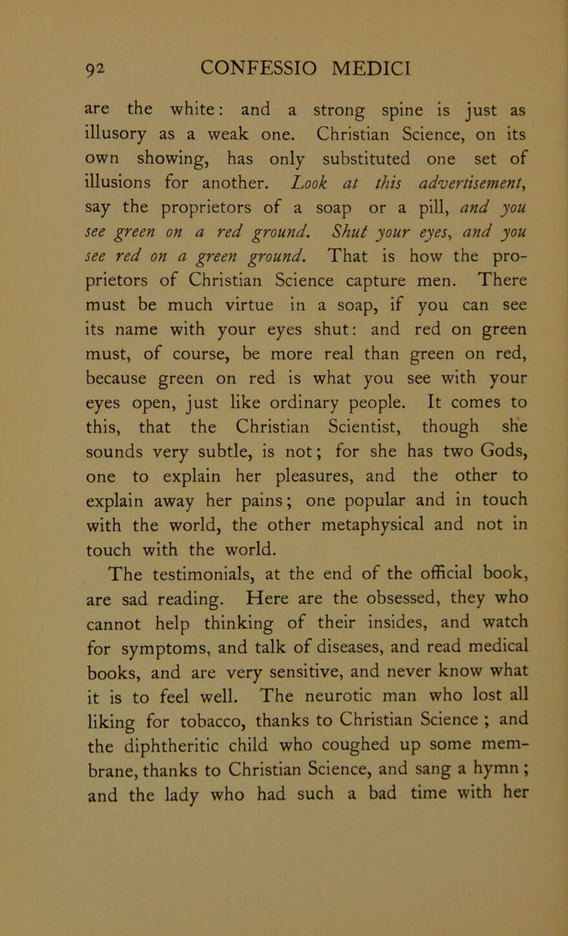 are the white: and a strong spine is just as illusory as a weak, one. Christian Science, on its own showing, has only substituted one set of illusions for another. Look at this advertisement^ say the proprietors of a soap or a pill, and you see green on a red ground. Shut your eyes., and you see red on a green ground. That is how the pro- prietors of Christian Science capture men. There must be much virtue in a soap, if you can see its name with your eyes shut; and red on green must, of course, be more real than green on red, because green on red is what you see with your eyes open, just like ordinary people. It comes to this, that the Christian Scientist, though she sounds very subtle, is not; for she has two Gods, one to explain her pleasures, and the other to explain away her pains; one popular and in touch with the world, the other metaphysical and not in touch with the world. The testimonials, at the end of the official book, are sad reading. Here are the obsessed, they who cannot help thinking of their insides, and watch for symptoms, and talk of diseases, and read medical books, and are very sensitive, and never know what it is to feel well. The neurotic man who lost all liking for tobacco, thanks to Christian Science ; and the diphtheritic child who coughed up some mem- brane, thanks to Christian Science, and sang a hymn; and the lady who had such a bad time with her