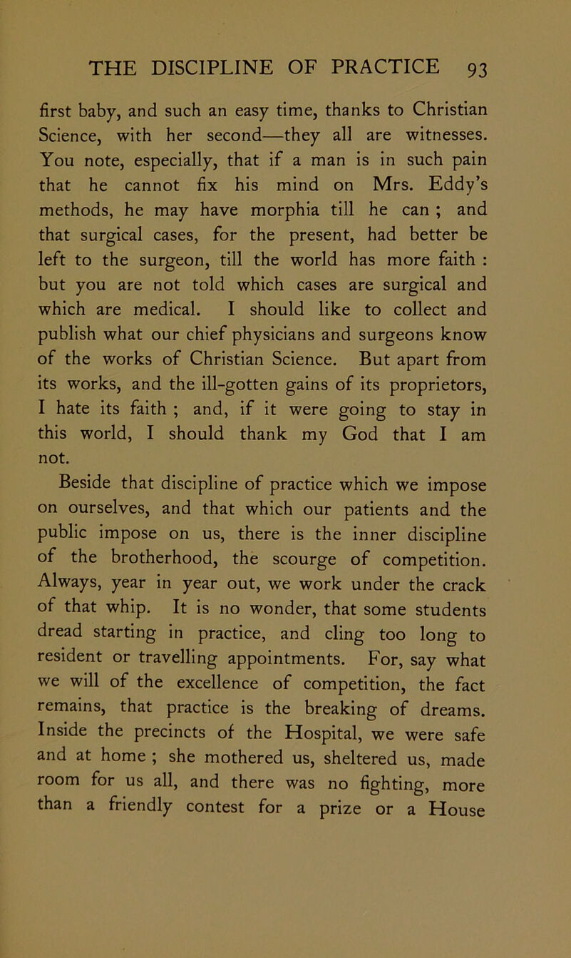 first baby, and such an easy time, thanks to Christian Science, with her second—they all are witnesses. You note, especially, that if a man is in such pain that he cannot fix his mind on Mrs. Eddy’s methods, he may have morphia till he can ; and that surgical cases, for the present, had better be left to the surgeon, till the world has more faith : but you are not told which cases are surgical and which are medical. I should like to collect and publish what our chief physicians and surgeons know of the works of Christian Science. But apart from its works, and the ill-gotten gains of its proprietors, I hate its faith ; and, if it were going to stay in this world, I should thank my God that I am not. Beside that discipline of practice which we impose on ourselves, and that which our patients and the public impose on us, there is the inner discipline of the brotherhood, the scourge of competition. Always, year in year out, we work under the crack of that whip. It is no wonder, that some students dread starting in practice, and cling too long to resident or travelling appointments. For, say what we will of the excellence of competition, the fact remains, that practice is the breaking of dreams. Inside the precincts of the Hospital, we were safe and at home ; she mothered us, sheltered us, made room for us all, and there was no fighting, more than a friendly contest for a prize or a House