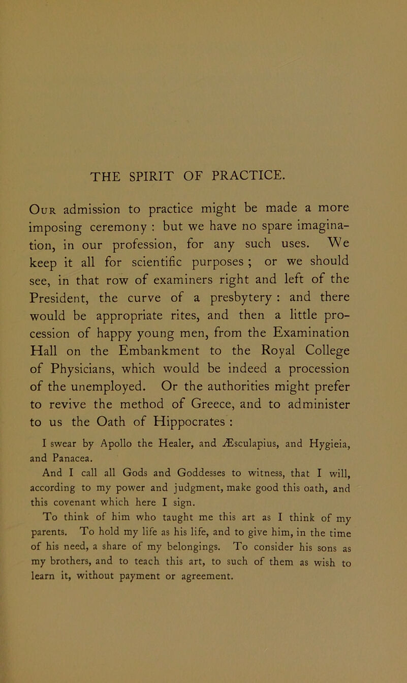 Our admission to practice might be made a more imposing ceremony : but we have no spare imagina- tion, in our profession, for any such uses. We keep it all for scientific purposes ; or we should see, in that row of examiners right and left of the President, the curve of a presbytery : and there would be appropriate rites, and then a little pro- cession of happy young men, from the Examination Hall on the Embankment to the Royal College of Physicians, which would be indeed a procession of the unemployed. Or the authorities might prefer to revive the method of Greece, and to administer to us the Oath of Hippocrates : I swear by Apollo the Healer, and jiEsculapius, and Hygieia, and Panacea. And I call all Gods and Goddesses to witness, that I will, according to my power and judgment, make good this oath, and this covenant which here I sign. To think of him who taught me this art as I think of my parents. To hold my life as his life, and to give him, in the time of his need, a share of my belongings. To consider his sons as my brothers, and to teach this art, to such of them as wish to learn it, without payment or agreement.