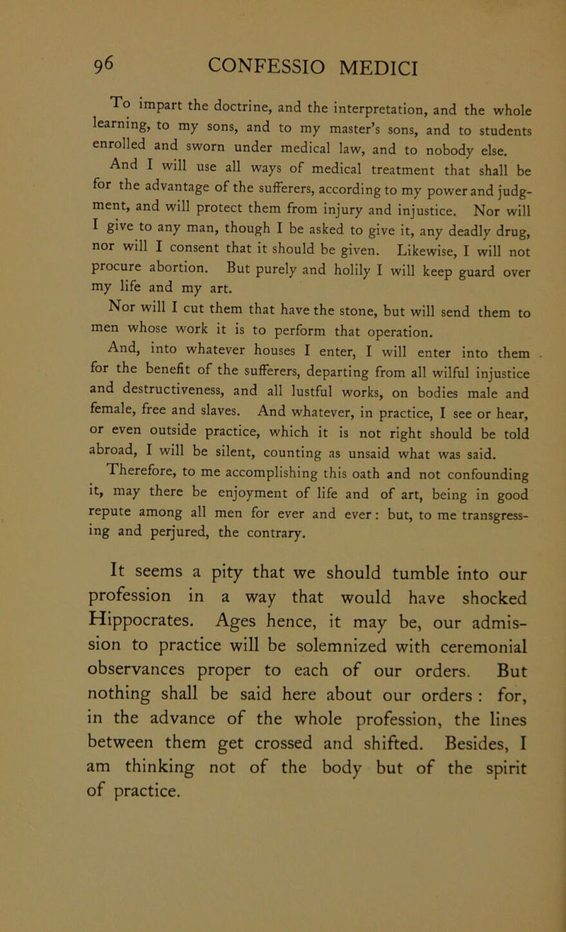 To impart the doctrine, and the interpretation, and the whole learning, to my sons, and to my master’s sons, and to students enrolled and sworn under medical law, and to nobody else. And I will use all ways of medical treatment that shall be for the advantage of the sufferers, according to my power and judg- ment, and will protect them from injury and injustice. Nor will I give to any man, though I be asked to give it, any deadly drug, nor will I consent that it should be given. Likewise, I will not procure abortion. But purely and holily I will keep guard over my life and my art. Nor will I cut them that have the stone, but will send them to men whose work it is to perform that operation. And, into whatever houses I enter, I will enter into them . for the benefit of the sufferers, departing from all wilful injustice and destructiveness, and all lustful works, on bodies male and female, free and slaves. And whatever, in practice, I see or hear, or even outside practice, which it is not right should be told abroad, I will be silent, counting as unsaid what was said. Therefore, to me accomplishing this oath and not confounding it, may there be enjoyment of life and of art, being in good repute among all men for ever and ever: but, to me transgress- ing and perjured, the contrary. It seems a pity that we should tumble into our profession in a way that would have shocked Hippocrates. Ages hence, it may be, our admis- sion to practice will be solemnized with ceremonial observances proper to each of our orders. But nothing shall be said here about our orders : for, in the advance of the whole profession, the lines between them get crossed and shifted. Besides, I am thinking not of the body but of the spirit of practice.