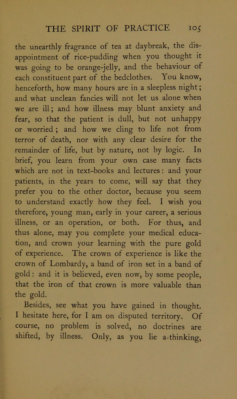 the unearthly fragrance of tea at daybreak, the dis- appointment of rice-pudding when you thought it was going to be orange-jelly, and the behaviour of each constituent part of the bedclothes. You know, henceforth, how many hours are in a sleepless night; and what unclean fancies will not let us alone when we are ill; and how illness may blunt anxiety and fear, so that the patient is dull, but not unhappy or worried; and how we cling to life not from terror of death, nor with any clear desire for the remainder of life, but by nature, not by logic. In brief, you learn from your own case many facts which are not in text-books and lectures: and your patients, in the years to come, will say that they prefer you to the other doctor, because you seem to understand exactly how they feel. I wish you therefore, young man, early in your career, a serious illness, or an operation, or both. For thus, and thus alone, may you complete your medical educa- tion, and crown your learning with the pure gold of experience. The crown of experience is like the crown of Lombardy, a band of iron set in a band of gold : and it is believed, even now, by some people, that the iron of that crown is more valuable than the gold. Besides, see what you have gained in thought. I hesitate here, for I am on disputed territory. Of course, no problem is solved, no doctrines are shifted, by illness. Only, as you lie a-thinking,