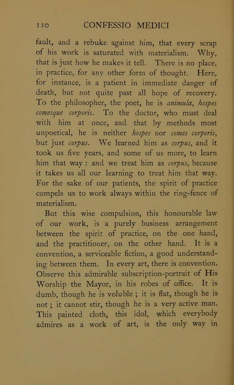 fault, and a rebuke against him, that every scrap of his work is saturated with materialism. Why, that is just how he makes it tell. There is no place, in practice, for any other form of thought. Here, for instance, is a patient in immediate danger of death, but not quite past all hope of recovery. To the philosopher, the poet, he is animula, hospes comesque corporis. To the doctor, who must deal with him at once, and that by methods most unpoetical, he is neither hospes nor comes corporis., but just corpus. We learned him as corpus, and it took us five years, and some of us more, to learn him that way : and we treat him as corpus, because it takes us all our learning to treat him that way. For the sake of our patients, the spirit of practice compels us to work always within the ring-fence of materialism. But this wise compulsion, this honourable law of our work, is a purely business arrangement between the spirit of practice, on the one hand, and the practitioner, on the other hand. It is a convention, a serviceable fiction, a good understand- ing between them. In every art, there is convention. Observe this admirable subscription-portrait of His Worship the Mayor, in his robes of office. It is dumb, though he is voluble ; it is flat, though he is not; it cannot stir, though he is a very active man. This painted cloth, this idol, which everybody admires as a work of art, is the only way in