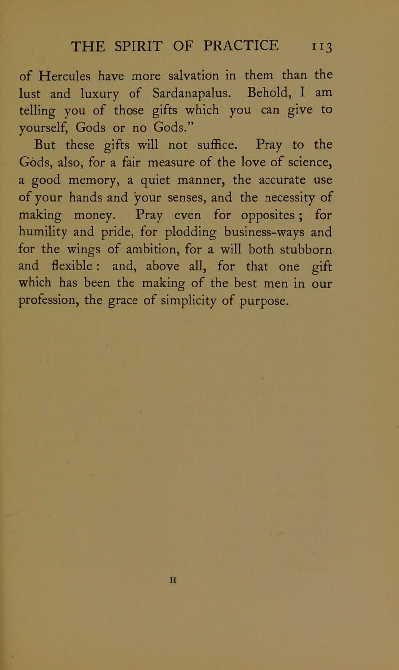 of Hercules have more salvation in them than the lust and luxury of Sardanapalus. Behold, I am telling you of those gifts which you can give to yourself, Gods or no Gods.” But these gifts will not suffice. Pray to the Gods, also, for a fair measure of the love of science, a good memory, a quiet manner, the accurate use of your hands and your senses, and the necessity of making money. Pray even for opposites ; for humility and pride, for plodding business-ways and for the wings of ambition, for a will both stubborn and flexible : and, above all, for that one gift which has been the making of the best men in our profession, the grace of simplicity of purpose. H