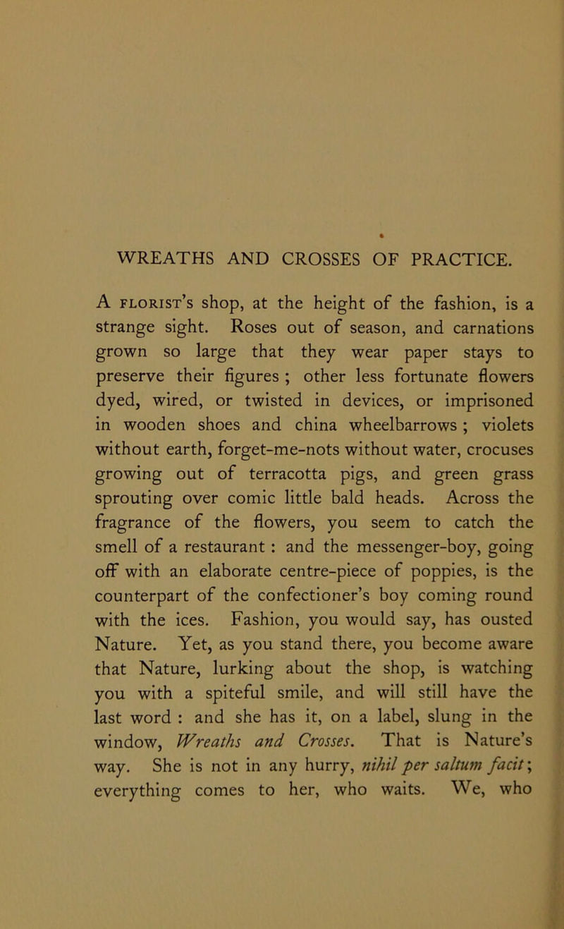 WREATHS AND CROSSES OF PRACTICE. A florist’s shop, at the height of the fashion, is a strange sight. Roses out of season, and carnations grown so large that they wear paper stays to preserve their figures ; other less fortunate flowers dyed, wired, or twisted in devices, or imprisoned in wooden shoes and china wheelbarrows; violets without earth, forget-me-nots without water, crocuses growing out of terracotta pigs, and green grass sprouting over comic little bald heads. Across the fragrance of the flowers, you seem to catch the smell of a restaurant : and the messenger-boy, going off with an elaborate centre-piece of poppies, is the counterpart of the confectioner’s boy coming round with the ices. Fashion, you would say, has ousted Nature. Yet, as you stand there, you become aware that Nature, lurking about the shop, is watching you with a spiteful smile, and will still have the last word : and she has it, on a label, slung in the window, Wreaths and Crosses. That is Nature’s way. She is not in any hurry, nihil per saltum facit; everything comes to her, who waits. We, who