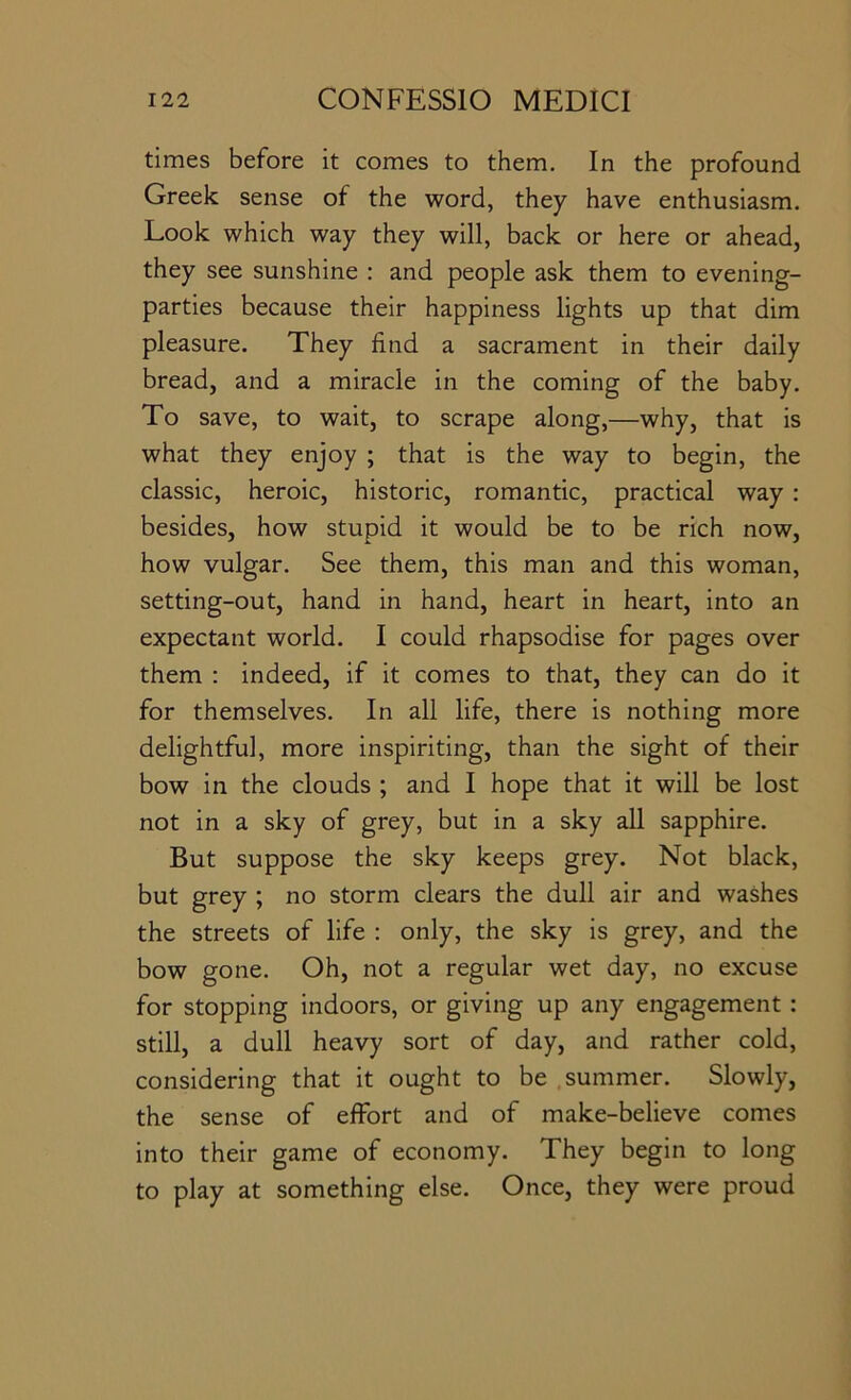 times before it comes to them. In the profound Greek sense of the word, they have enthusiasm. Look which way they will, back or here or ahead, they see sunshine : and people ask them to evening- parties because their happiness lights up that dim pleasure. They find a sacrament in their daily bread, and a miracle in the coming of the baby. To save, to wait, to scrape along,—why, that is what they enjoy ; that is the way to begin, the classic, heroic, historic, romantic, practical way ; besides, how stupid it would be to be rich now, how vulgar. See them, this man and this woman, setting-out, hand in hand, heart in heart, into an expectant world. I could rhapsodise for pages over them : indeed, if it comes to that, they can do it for themselves. In all life, there is nothing more delightful, more inspiriting, than the sight of their bow in the clouds ; and I hope that it will be lost not in a sky of grey, but in a sky all sapphire. But suppose the sky keeps grey. Not black, but grey ; no storm clears the dull air and washes the streets of life : only, the sky is grey, and the bow gone. Oh, not a regular wet day, no excuse for stopping indoors, or giving up any engagement : still, a dull heavy sort of day, and rather cold, considering that it ought to be summer. Slowly, the sense of effort and of make-believe comes into their game of economy. They begin to long to play at something else. Once, they were proud