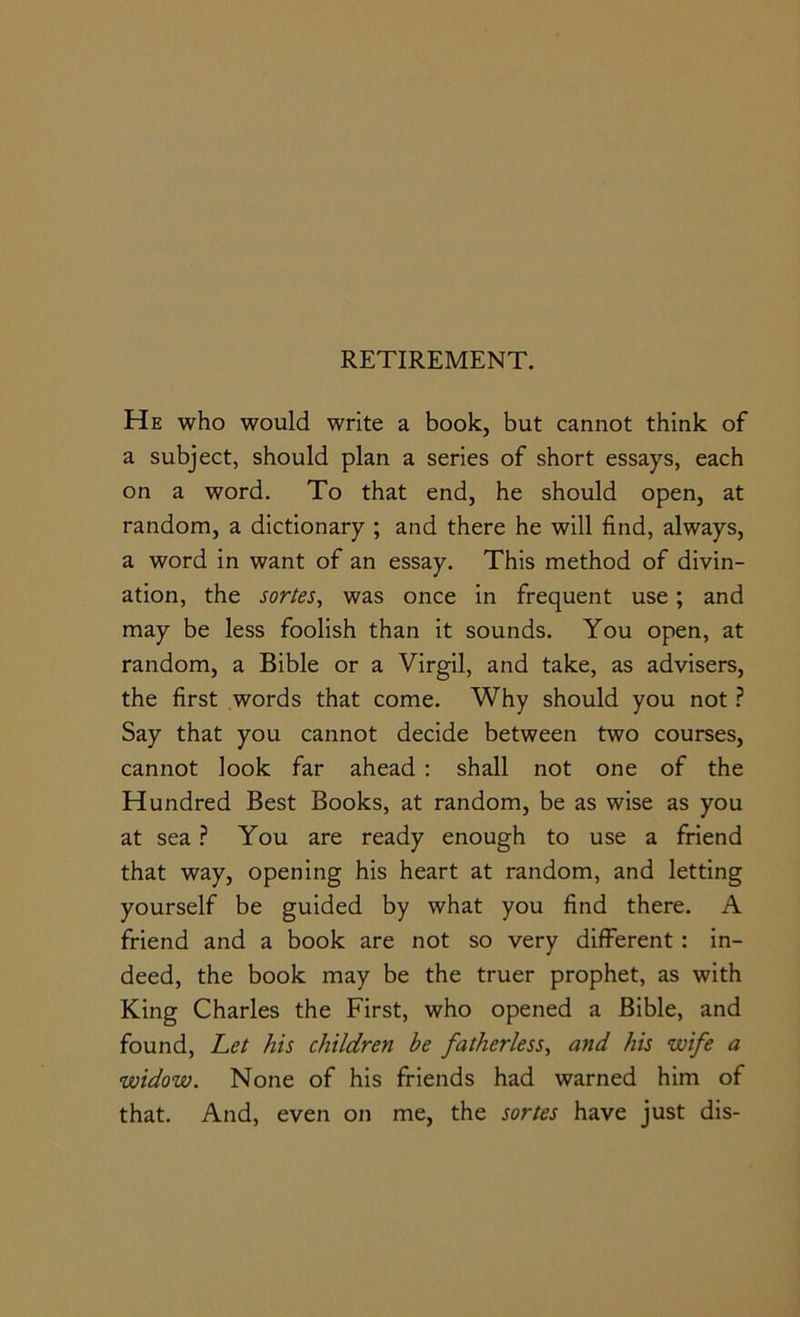 He who would write a book, but cannot think of a subject, should plan a series of short essays, each on a word. To that end, he should open, at random, a dictionary ; and there he will find, always, a word in want of an essay. This method of divin- ation, the sorteSy was once in frequent use; and may be less foolish than it sounds. You open, at random, a Bible or a Virgil, and take, as advisers, the first words that come. Why should you not ? Say that you cannot decide between two courses, cannot look far ahead : shall not one of the Hundred Best Books, at random, be as wise as you at sea You are ready enough to use a friend that way, opening his heart at random, and letting yourself be guided by what you find there. A friend and a book are not so very different : in- deed, the book may be the truer prophet, as with King Charles the First, who opened a Bible, and found. Let his children be fatherless^ and his wife a widow. None of his friends had warned him of that. And, even on me, the sortes have just dis-