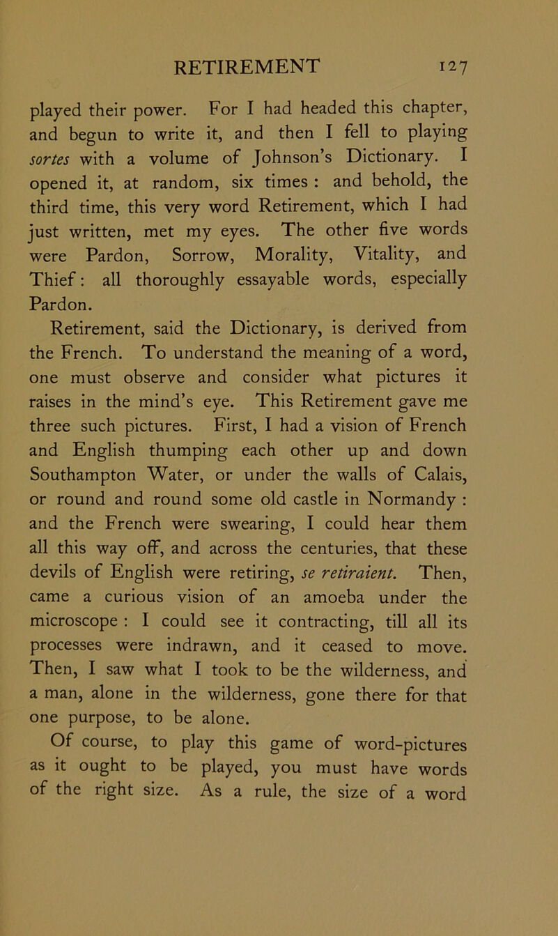 played their power. For I had headed this chapter, and begun to write it, and then I fell to playing sortes with a volume of Johnson’s Dictionary. I opened it, at random, six times : and behold, the third time, this very word Retirement, which I had just written, met my eyes. The other five words were Pardon, Sorrow, Morality, Vitality, and Thief: all thoroughly essayable words, especially Pardon. Retirement, said the Dictionary, is derived from the French. To understand the meaning of a word, one must observe and consider what pictures it raises in the mind’s eye. This Retirement gave me three such pictures. First, I had a vision of French and English thumping each other up and down Southampton Water, or under the walls of Calais, or round and round some old castle in Normandy : and the French were swearing, I could hear them all this way off, and across the centuries, that these devils of English were retiring, se retiraient. Then, came a curious vision of an amoeba under the microscope : I could see it contracting, till all its processes were indrawn, and it ceased to move. Then, I saw what I took to be the wilderness, and a man, alone in the wilderness, gone there for that one purpose, to be alone. Of course, to play this game of word-pictures as it ought to be played, you must have words of the right size. As a rule, the size of a word