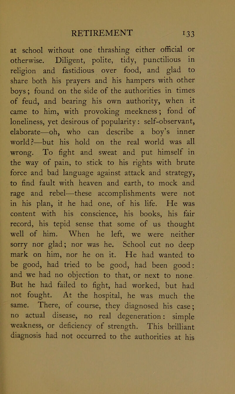 at school without one thrashing either official or otherwise. Diligent, polite, tidy, punctilious in religion and fastidious over food, and glad to share both his prayers and his hampers with other boys; found on the side of the authorities in times of feud, and bearing his own authority, when it came to him, with provoking meekness; fond of loneliness, yet desirous of popularity : self-observant, elaborate—oh, who can describe a boy’s inner world?—but his hold on the real world was all wrong. To fight and sweat and put himself in the way of pain, to stick to his rights with brute force and bad language against attack and strategy, to find fault with heaven and earth, to mock and rage and rebel—these accomplishments were not in his plan, it he had one, of his life. He was content with his conscience, his books, his fair record, his tepid sense that some of us thought well of him. When he left, we were neither sorry nor glad; nor was he. School cut no deep mark on him, nor he on it. He had wanted to be good, had tried to be good, had been good: and we had no objection to that, or next to none But he had failed to fight, had worked, but had not fought. At the hospital, he was much the same. There, of course, they diagnosed his case; no actual disease, no real degeneration: simple weakness, or deficiency of strength. This brilliant diagnosis had not occurred to the authorities at his