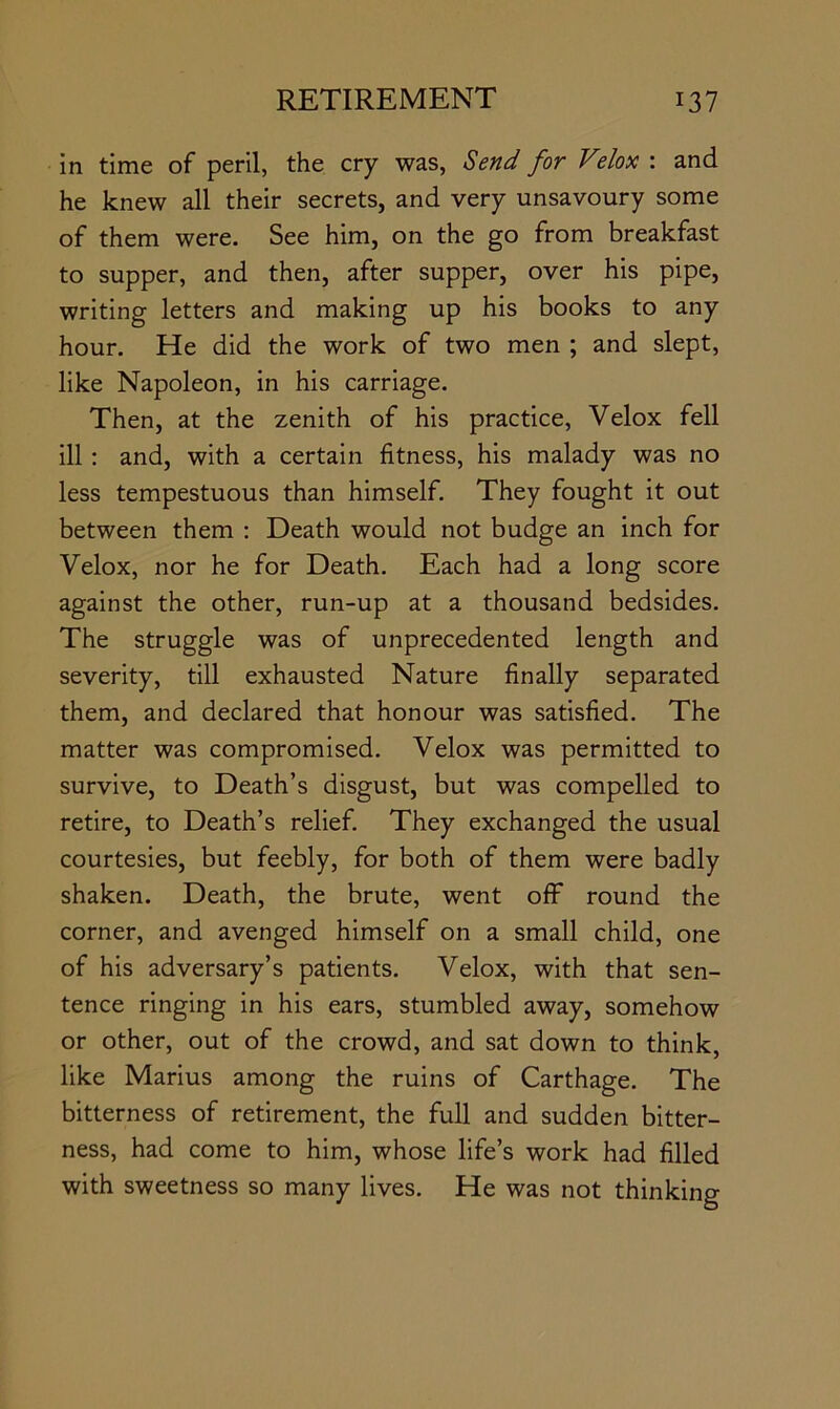 in time of peril, the cry was, Send for Velox : and he knew all their secrets, and very unsavoury some of them were. See him, on the go from breakfast to supper, and then, after supper, over his pipe, writing letters and making up his books to any hour. He did the work of two men ; and slept, like Napoleon, in his carriage. Then, at the zenith of his practice, Velox fell ill: and, with a certain fitness, his malady was no less tempestuous than himself. They fought it out between them : Death would not budge an inch for Velox, nor he for Death. Each had a long score against the other, run-up at a thousand bedsides. The struggle was of unprecedented length and severity, till exhausted Nature finally separated them, and declared that honour was satisfied. The matter was compromised. Velox was permitted to survive, to Death’s disgust, but was compelled to retire, to Death’s relief. They exchanged the usual courtesies, but feebly, for both of them were badly shaken. Death, the brute, went off round the corner, and avenged himself on a small child, one of his adversary’s patients. Velox, with that sen- tence ringing in his ears, stumbled away, somehow or other, out of the crowd, and sat down to think, like Marius among the ruins of Carthage. The bitterness of retirement, the full and sudden bitter- ness, had come to him, whose life’s work had filled with sweetness so many lives. He was not thinking