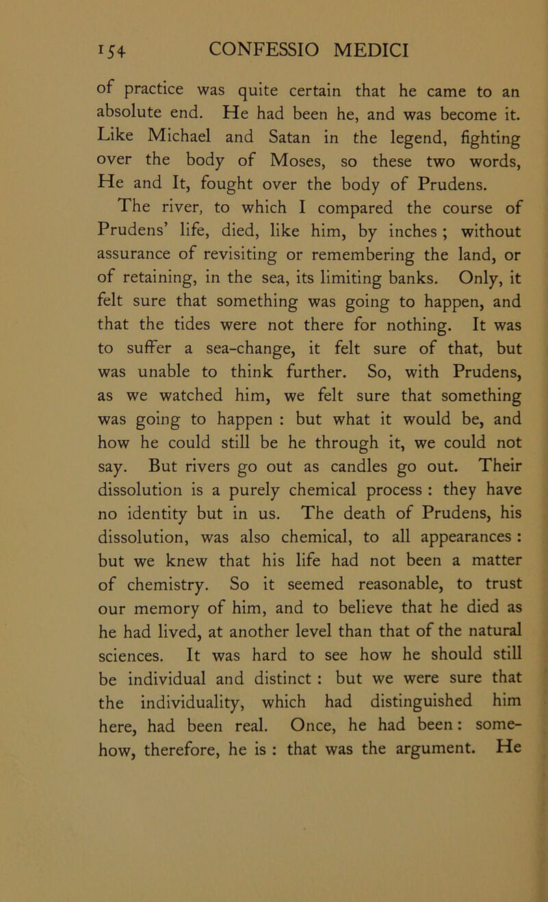 of practice was quite certain that he came to an absolute end. He had been he, and was become it. Like Michael and Satan in the legend, fighting over the body of Moses, so these two words. He and It, fought over the body of Prudens. The river, to which I compared the course of Prudens’ life, died, like him, by inches ; without assurance of revisiting or remembering the land, or of retaining, in the sea, its limiting banks. Only, it felt sure that something was going to happen, and that the tides were not there for nothing. It was to suffer a sea-change, it felt sure of that, but was unable to think further. So, with Prudens, as we watched him, we felt sure that something was going to happen : but what it would be, and how he could still be he through it, we could not say. But rivers go out as candles go out. Their dissolution is a purely chemical process : they have no identity but in us. The death of Prudens, his dissolution, was also chemical, to all appearances : but we knew that his life had not been a matter of chemistry. So it seemed reasonable, to trust our memory of him, and to believe that he died as he had lived, at another level than that of the natural sciences. It was hard to see how he should still be individual and distinct : but we were sure that the individuality, which had distinguished him here, had been real. Once, he had been: some- how, therefore, he is ; that was the argument. He