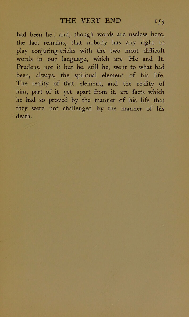 had been he : and, though words are useless here, the fact remains, that nobody has any right to play conjuring-tricks with the two most difficult words in our language, which are He and It. Prudens, not it but he, still he, went to what had been, always, the spiritual element of his life. The reality of that element, and the reality of him, part of it yet apart from it, are facts which he had so proved by the manner of his life that they were not challenged by the manner of his death.
