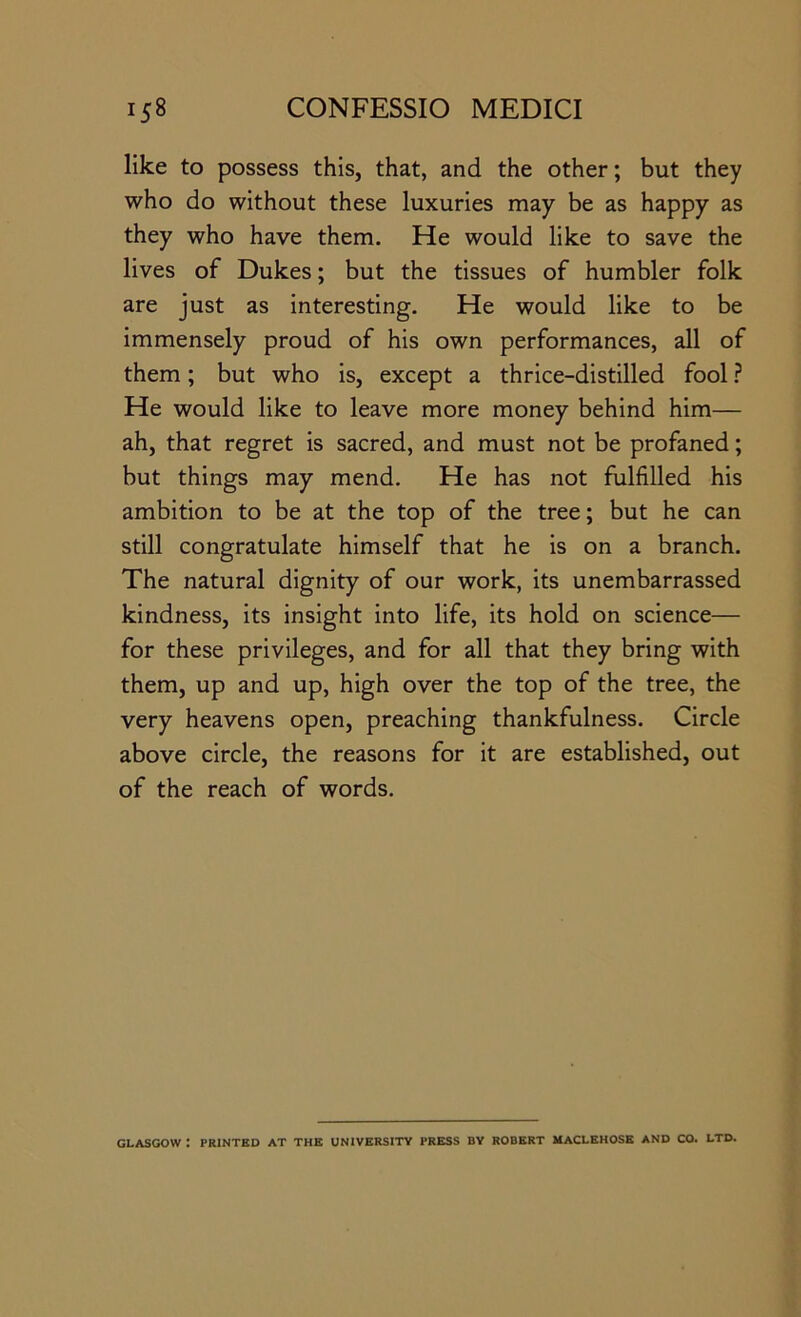 like to possess this, that, and the other; but they who do without these luxuries may be as happy as they who have them. He would like to save the lives of Dukes; but the tissues of humbler folk are just as interesting. He would like to be immensely proud of his own performances, all of them; but who is, except a thrice-distilled fool ? He would like to leave more money behind him— ah, that regret is sacred, and must not be profaned; but things may mend. He has not fulfilled his ambition to be at the top of the tree; but he can still congratulate himself that he is on a branch. The natural dignity of our work, its unembarrassed kindness, its insight into life, its hold on science— for these privileges, and for all that they bring with them, up and up, high over the top of the tree, the very heavens open, preaching thankfulness. Circle above circle, the reasons for it are established, out of the reach of words. GLASGOW : PRINTED AT THE UNIVERSITY PRESS BY ROBERT MACLBHOSE AND CO. LTD.