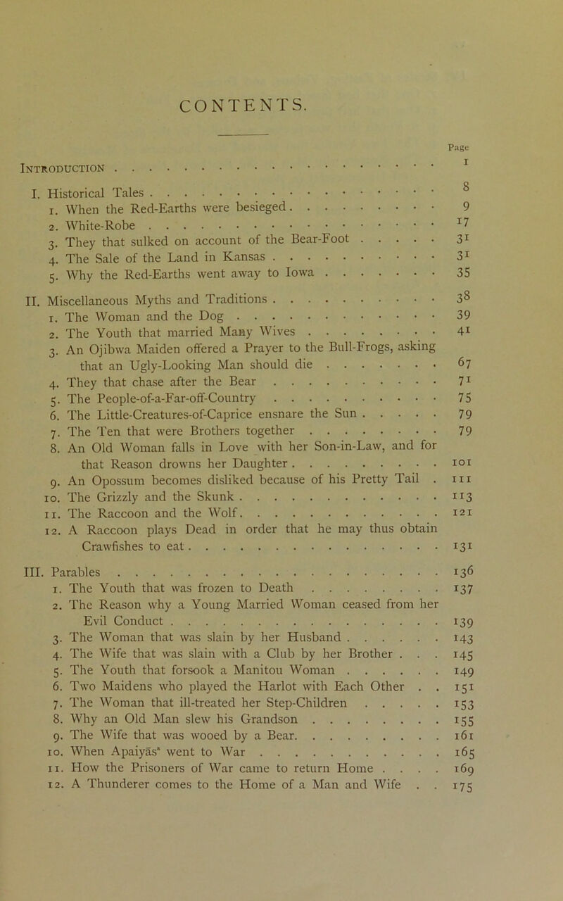 CONTENTS. Page Introduction I. Historical Tales r. When the Red-Earths were besieged 9 2. White-Robe 3. They that sulked on account of the Bear-Foot 31 4. The Sale of the Land in Kansas 31 5. Why the Red-Earths went away to Iowa 35 II. Miscellaneous Myths and Traditions 38 1. The Woman and the Dog 39 2. The Youth that married Many Wives H 3. An Ojibwa Maiden offered a Prayer to the Bull-Frogs, asking that an Ugly-Looking Man should die 67 4. They that chase after the Bear 71 5. The People-of-a-Far-off-Country 75 6. The Little-Creatures-of-Caprice ensnare the Sun 79 7. The Ten that were Brothers together 79 8. An Old Woman falls in Love with her Son-in-Law, and for that Reason drowns her Daughter 101 9. An Opossum becomes disliked because of his Pretty Tail . in 10. The Grizzly and the Skunk 113 11. The Raccoon and the Wolf 121 12. A Raccoon plays Dead in order that he may thus obtain Crawfishes to eat 131 III. Parables 136 1. The Youth that was frozen to Death 137 2. The Reason why a Young Married Woman ceased from her Evil Conduct 139 3. The Woman that was slain by her Husband 143 4. The Wife that was slain with a Club by her Brother . . . 145 5. The Youth that forsook a Manitou Woman 149 6. Two Maidens who played the Harlot with Each Other . . 151 7. The Woman that ill-treated her Step-Children 153 8. Why an Old Man slew his Grandson 155 9. The Wife that was wooed by a Bear 16 r 10. When Apaiyas went to War 165 11. How the Prisoners of War came to return Home .... 169 12. A Thunderer comes to the Home of a Man and Wife . . 175