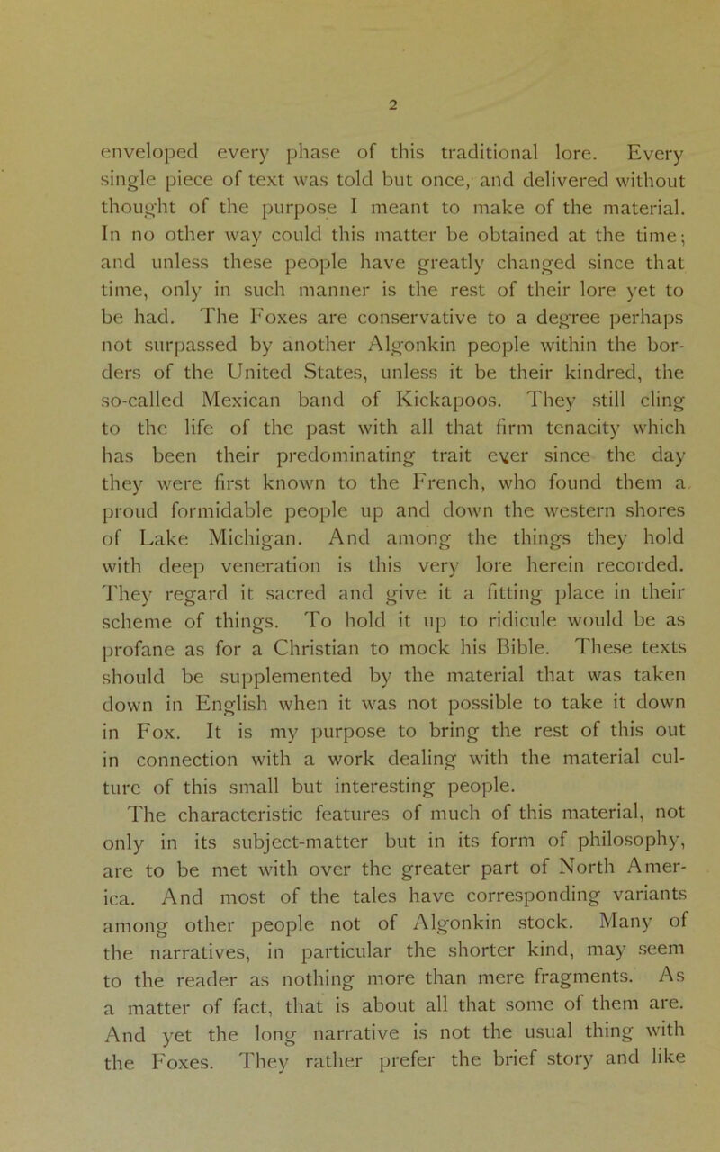 enveloped every phase of this traditional lore. Every single piece of text was told but once, and delivered without thought of the purpose I meant to make of the material. In no other way could this matter be obtained at the time; and unless these people have greatly changed since that time, only in such manner is the rest of their lore yet to be had. The Foxes are conservative to a degree perhaps not surpassed by another Algonkin people within the bor- ders of the United States, unless it be their kindred, the so-called Mexican band of Kickapoos. They still cling to the life of the past with all that firm tenacity which has been their predominating trait ever since the day they were first known to the French, who found them a proud formidable people up and down the western shores of Lake Michigan. And among the things they hold with deep veneration is this very lore herein recorded. They regard it sacred and give it a fitting place in their scheme of things. To hold it up to ridicule would be as profane as for a Christian to mock his Bible. These texts should be supplemented by the material that was taken down in English when it was not possible to take it down in Fox. It is my purpose to bring the rest of this out in connection with a work dealing with the material cul- ture of this small but interesting people. The characteristic features of much of this material, not only in its subject-matter but in its form of philosophy, are to be met with over the greater part of North Amer- ica. And most of the tales have corresponding variants among other people not of Algonkin stock. Many of the narratives, in particular the shorter kind, may seem to the reader as nothing more than mere fragments. As a matter of fact, that is about all that some of them are. And yet the long narrative is not the usual thing with the Foxes. They rather prefer the brief story and like