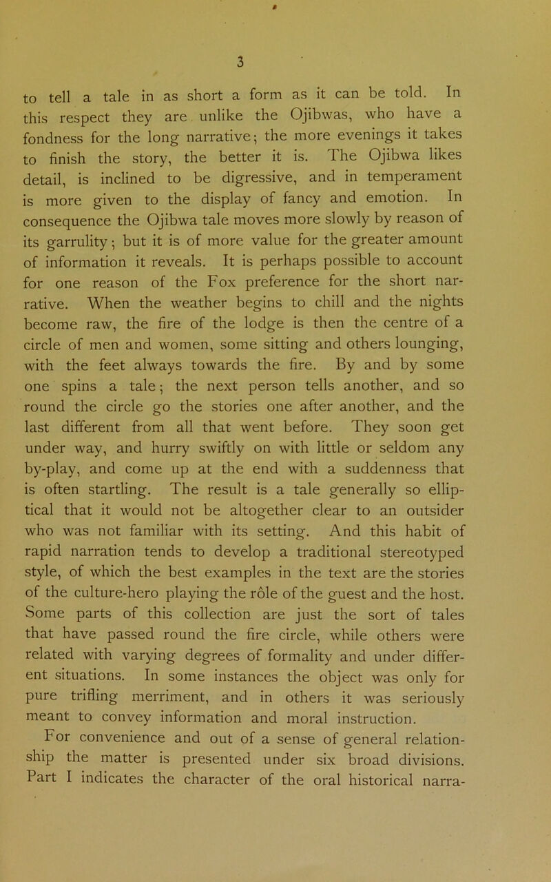 this respect they are unlike the Ojibwas, who have a fondness for the long narrative; the more evenings it takes to finish the story, the better it is. The Ojibwa likes detail, is inclined to be digressive, and in temperament is more given to the display of fancy and emotion. In consequence the Ojibwa tale moves more slowly by reason of its garrulity; but it is of more value for the greater amount of information it reveals. It is perhaps possible to account for one reason of the Fox preference for the short nar- rative. When the weather begins to chill and the nights become raw, the fire of the lodge is then the centre of a circle of men and women, some sitting and others lounging, with the feet always towards the fire. By and by some one spins a tale; the next person tells another, and so round the circle go the stories one after another, and the last different from all that went before. They soon get under way, and hurry swiftly on with little or seldom any by-play, and come up at the end with a suddenness that is often startling. The result is a tale generally so ellip- tical that it would not be altogether clear to an outsider who was not familiar with its setting. And this habit of rapid narration tends to develop a traditional stereotyped style, of which the best examples in the text are the stories of the culture-hero playing the role of the guest and the host. Some parts of this collection are just the sort of tales that have passed round the fire circle, while others were related with varying degrees of formality and under differ- ent situations. In some instances the object was only for pure trifling merriment, and in others it was seriously meant to convey information and moral instruction. For convenience and out of a sense of general relation- ship the matter is presented under six broad divisions. Part I indicates the character of the oral historical narra-