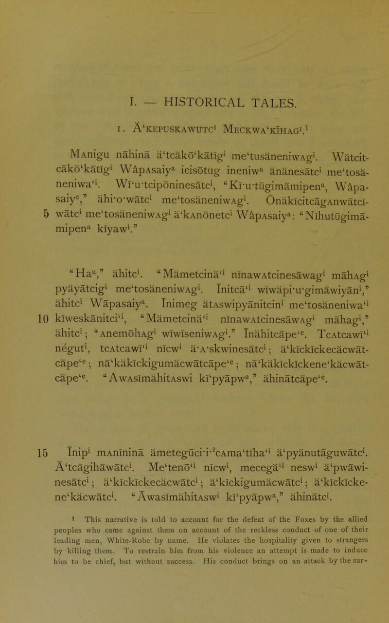 i. A'kepuskawutc1 Meckwa'kihag1.1 MAnigu nahina a‘tcako‘katIg‘ me'tusaneniwAg'. Watcit- cako'katlg' W&pAsaiya icisotug ineniwa ananesatc' me'tosa- neniwa*'. Wrirtciponinesatc', “KruTOgimamipena, W&pa- saiye,” ahrccwatc' me'tosaneniwAg'. OnaklcitcagAnwatcI- 5 watc' me‘tosaneniwAg' a'kAnonetc' W&pAsaiya: “Nlhutugima- mipena kiyaw'.” “Hau,” ahitc'. “Mametcina** nlnawAtcinesawag* mahAg' pyayatcig* me'tosaneniwAg*. Initca*' wiwaprirgimawiyan',’’ ahitc' Wapasaiy. Inimeg atAswipyanitcin' me'tosaneniwa1' 10 klweskanitci1', “Mametcina1' nlnawAtcinesawAg' mahag',” ahitc'; “AnemoliAg' wiwIseniwAg'.” Inahitcape‘e. TcAtcawI1' negut', tcAtcawr* nlcw' a/A-skwinesatc'; a'klcklckecacwat- cape‘e; nalkakickigumacwatcape‘e; na‘kaklcklckene‘kacwat- cape‘e. “ AwAsimahitAswi khpyapw3,” ahinatcape‘e. 15 Inip* mAnlnina ametegucri-2cAma‘tlha‘‘ a'pyanutaguwatc*. A'tcagihawatc'. Me‘tenou nlcw', mecega1* nesw' a'pwawi- nesatc'; a'kicklckecacwatc'; a'klckigumacwatc'; a'kicklcke- ne'kacwatc'. w AwasimahitAsw' ki‘pyapwa,” ahinatc'. 1 This narrative is told to account for the defeat of the Foxes by the allied peoples who came against them on account of the reckless conduct of one of their leading men, White-Robe by name. He violates the hospitality given to strangers by killing them. To restrain him from his violence an attempt is made to induce him to be chief, but without success. His conduct brings on an attack by the sur-