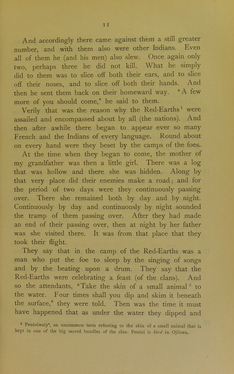 And accordingly there came against them a still greater number, and with them also were other Indians. Even all of them he (and his men) also slew. Once again only two, perhaps three he did not kill. What he simply did to them was to slice off both their ears, and to slice off their noses, and to slice off both their hands. And then he sent them back on their homeward way. “A few more of you should come,” he said to them. Verily that was the reason why the Red-Earths1 were assailed and encompassed about by all (the nations). And then after awhile there began to appear ever so many French and the Indians of every language. Round about on ever}'’ hand were they beset by the camps of the foes. At the time when they began to come, the mother of my grandfather was then a little girl. There was a log that was hollow and there she was hidden. Along by that very place did their enemies make a road; and for the period of two days were they continuously passing over. There she remained both by day and by night. Continuously by day and continuously by night sounded the tramp of them passing over. After they had made an end of their passing over, then at night by her father was she visited there. It was from that place that they took their flight. They say that in the camp of the Red-Earths was a man who put the foe to sleep by the singing of songs and by the beating upon a drum. They say that the Red-Earths were celebrating a feast (of the clans). And so the attendants, “Take the skin of a small animal2 to the water, hour times shall you dip and skim it beneath the surface,” they were told. Then was the time it must have happened that as under the water they dipped and 2 Penasiwaiy*, an uncommon term referring to the skin of a small animal that is kept in one of the big sacred bundles of the clan. Peniisi is bird in Ojibwa.