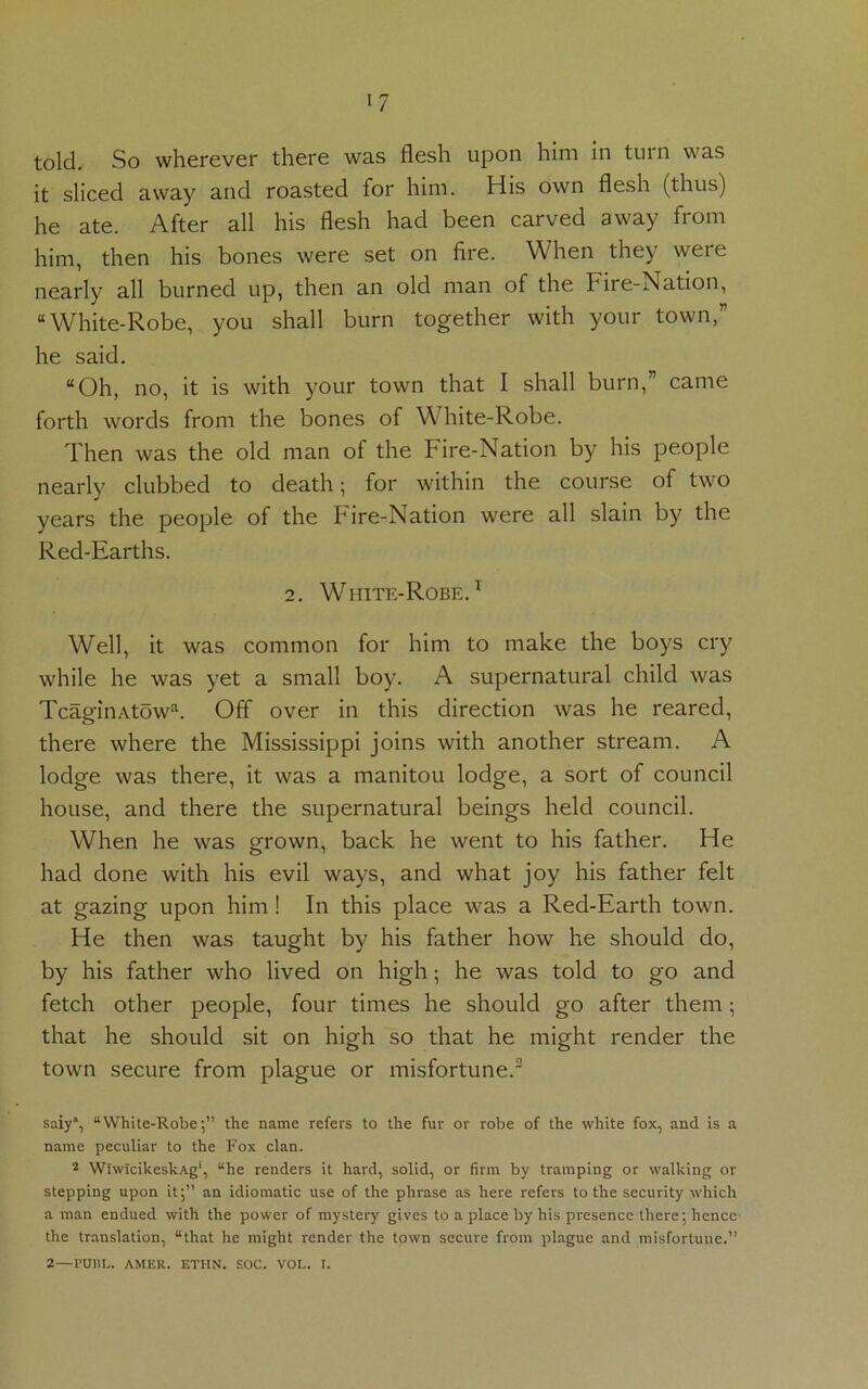 *7 told. So wherever there was flesh upon him in turn was it sliced away and roasted for him. His own flesh (thus) he ate. After all his flesh had been carved away from him, then his bones were set on fire. When they were nearly all burned up, then an old man of the Fire-Nation, “White-Robe, you shall burn together with your town,” he said. “Oh, no, it is with your town that I shall burn,” came forth words from the bones of White-Robe. Then was the old man of the Fire-Nation by his people nearly clubbed to death; for within the course of two years the people of the Fire-Nation were all slain by the Red-Earths. 2. White-Robe.1 Well, it was common for him to make the boys cry while he was yet a small boy. A supernatural child was TcaginAtowa. Off over in this direction was he reared, there where the Mississippi joins with another stream. A lodge was there, it was a manitou lodge, a sort of council house, and there the supernatural beings held council. When he was grown, back he went to his father. He had done with his evil ways, and what joy his father felt at gazing upon him! In this place was a Red-Earth town. He then was taught by his father how he should do, by his father who lived on high; he was told to go and fetch other people, four times he should go after them; that he should sit on high so that he might render the town secure from plague or misfortune.2 saiy*, “White-Robe;” the name refers to the fur or robe of the white fox, and is a name peculiar to the Fox clan. 2 WlwicikeskAg1, “he renders it hard, solid, or firm by tramping or walking or stepping upon it;” an idiomatic use of the phrase as here refers to the security which a man endued with the power of mystery gives to a place by his presence there; hence the translation, “that he might render the town secure from plague and misfortune.”