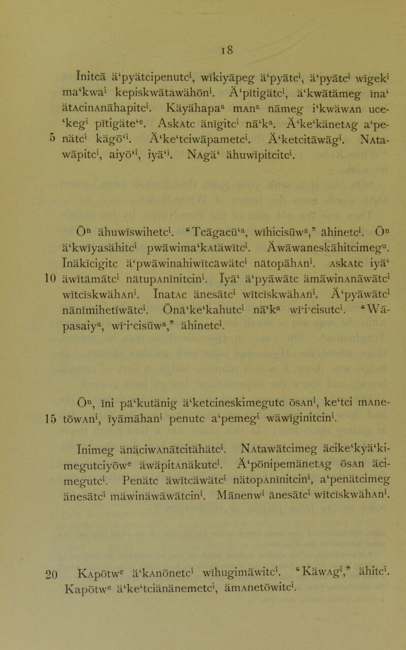 10 15 20 i8 Initca a‘pyatcipenutc', wlkiyapeg a‘pyatc‘, a'pyatc1 wlgek1 ma‘kwa‘ kepiskwatawahon1. A'pltigatc1, a‘kwatameg Ina‘ atAcinAnahapitc'. Kayahapa3 mAna nameg kkwawAn uce- ‘keg’1 pltigate‘e. AskAtc anlgitc1 na‘ka. Alke‘kanetAg a‘pe- natc1 kago“. A^e'tciwapametc1. A^etcitawag1. NAta- wapitc1, aiyo‘‘, iyali. NAga‘ ahuwlpitcitc1. On ahuwlswihetc*. “Tcagacu‘a, wlhicisuwa,” ahinetc*. On a'kwlyasahitc1 pwawima^AtawItc*. Awawaneskahitcimegu. Inaklcigitc a'pwawinahiwltcawatc1 natopahAn1. AskAtc iya1 awltamate1 natupAnlnitcin1. Iya‘ a‘pyawatc amawinAnawatc1 wltcIskwahAn1. InatAc anesatc1 wltcIskwahAn1. A'pyawatc1 nanlmihetlwatc1. Ona'ke'kahutc1 na‘ka wrixisutc1. “Wa- pasaiya, wri'cisuw®,” ahinetc1. On, Ini palkutanig a‘ketcineskimegutc osAn1, ke‘tci mAne- towAn1, lyamahan1 penutc a^emeg1 wawlginitcin1. Inimeg anaciwAnatcitahatc1. NAtawatcimeg acike‘kya‘ki- megutciyowe awapitAnakutc1. A‘ponipemanetAg osAn aci- ni egutc1. Penatc awltcawatc1 natopAnlnitcin1, a‘penatcimeg anesatc1 mawinawawatcin1. Manenw1 anesatc1 wltcIskwahAn1. Kapotw6 a‘kAnonetc‘ wlhugimawitc5. “KawAg1,” ahitc1. Kapotwe a‘ke‘tciananemetc', aniAnetowitc1.